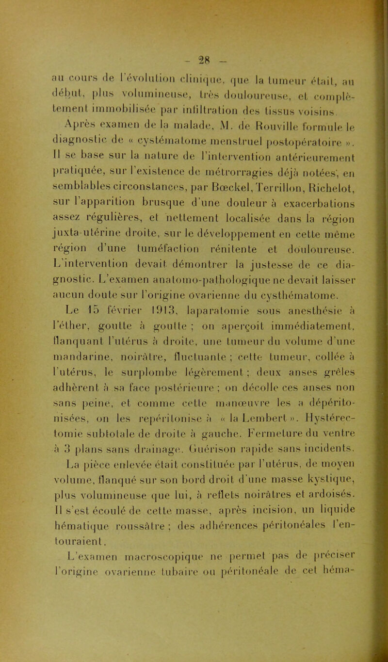 au cours de 1 évolution clinique, que la tumeur était, au début, plus volumineuse, très douloureuse, et complè- tement immobilisée par intiltration des tissus voisins. Api es examen de la malade, J\l. de Rouville formule le diagnostic de « cys ténia tome menstruel postopératoire ». Il se base sur la nature de l'intervention antérieurement pratiquée, sur l’existence de métrorragies déjà notées’, en semblables circonstances, par Bœckel, Terrillon, Richelot, sur 1 apparition brusque d’une douleur à exacerbations assez régulières, et nettement localisée dans la région juxta utérine droite, sur le développement en cette même région d’une tuméfaction rénitente et douloureuse. L intervention devait démontrer la justesse de ce dia- gnostic. L’examen anatomo-pathologique ne devait laisser aucun doute sur l'origine ovarienne du cysthématome. Le 15 février 1913, laparatomie sous anesthésie à l’éther, goutte à goutte ; on aperçoit immédiatement, flanquant l’utérus à droite, une tumeur du volume d’une mandarine, noirâtre, fluctuante ; cette tumeur, collée à l’utérus, le surplombe légèrement ; deux anses grêles adhèrent à sa face postérieure; on décolle ces anses non sans peine, et comme cette manœuvre les a dépérito- nisées, on les repéritonise à « la Lembert ». Hystérec- tomie subtotale de droite à gauche. Fermeture du ventre à 3 plans sans drainage. Guérison rapide sans incidents. La pièce enlevée était constituée par l’utérus, de moyen volume, flanqué sur son bord droit d’une masse kystique, plus volumineuse que lui, à reflets noirâtres et ardoisés. Il s’est écoulé de cette masse, après incision, un liquide hématique roussàtre ; des adhérences péritonéales l’en- touraient. L’examen macroscopique ne permet pas de préciser l’origine ovarienne tubaire ou péritonéale de cet héma-