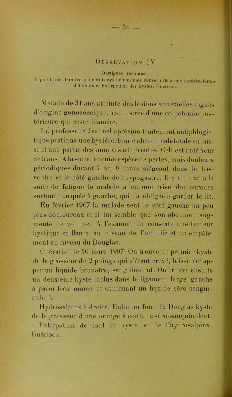 Observati O N l V Dartigues (résumée). Laparotimie itérative pour trois cysthématomes consécutifs à une hystérectomie abdominale. Extirpation des kystes, Guérison. ' Malade de 31 ans atteinte des lésions annexielles aiguës d’origine gonococcique, est opérée d’une colpotomie pos- térieure qui reste blanche. Le professeur Jeannel aprèsjun traitement antiphlogis- tique pratique une hystérectomie abdominale totale en lais- sant une partie des annexes adhérentes. Cela est antérieur de 5 ans. A la suite, aucune espèce de perles, mais douleurs périodiques durant 7 ou 8 jours siégeant dans le bas- ventre et le côté gauche de l’hypogaslre. Il y a un an à la suite de fatigue la malade a eu une crise douloureuse surtout marquée à gauche, qui l’a obligée â garder le lit. En février 1907 la malade sent le côté gauche un peu plus douloureux et il lui semble que son abdomen aug- mente de volume. A l’examen on constate une tumeur kystique saillante au niveau de l’ombilic et un empâte- ment au niveau du Douglas. Opération le 10 mars 1907 On trouve un premier kyste de la grosseur de 2 poings qui s’étant crevé, laisse échap- per un liquide brunâtre, sanguinolent. On trouve ensuite un deuxième kyste inclus dans le ligament large gauche à paroi très mince et contenant un liquide séro-sangui- nolent. Ilydrosalpinx à. droite. Enfin au fond du Douglas kyste de la grosseur d’une orange h contenu sérp-sanguinolent. Extirpation de tout le kyste et de l’hydrosalpinx. Guérison.