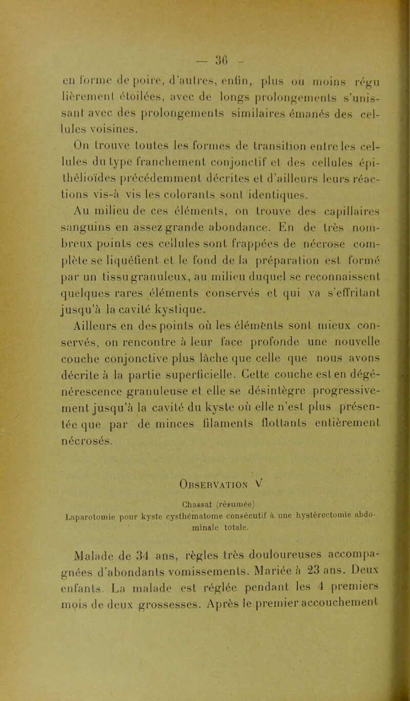 30 en l'orme de poire, d’aulres, enfin, plus ou moins régu lièremenl étoilées, avec de longs prolongements s’unis- sant avec des prolongements similaires émanés des cel- lules voisines. On trouve toutes les formes de transition entre les cel- lules du type franchement conjonctif et des cellules épi- thélioïdes précédemment décrites et d’ailleurs leurs réac- tions vis-à vis les colorants sont identiques. Au milieu de ces éléments, on trouve des capillaires sanguins en assez grande abondance. En de très nom- breux points ces cellules sont frappées de nécrose com- plète se liquéfient et le fond de la préparation est formé par un tissu granuleux, au milieu duquel se reconnaissent quelques rares éléments conservés et qui va s’effritant jusqu’à la cavité kystique. Ailleurs en des points où les éléments sont mieux con- servés, on rencontre à leur face profonde une nouvelle couche conjonctive plus lâche que celle que nous avons décrite à la partie superficielle. Cette couche est en dégé- nérescence granuleuse et elle se désintègre progressive- ment jusqu’à la cavité du kyste où elle n’est plus présen- tée que par de minces filaments flottants entièrement nécrosés. Observation V Chassat (résumée) Laparotomie pour kyste cysthématome consécutif à une hystérectomie abdo- minale totale. Malade de 34 ans, règles très douloureuses accompa- gnées d’abondants vomissements. Mariée à 23 ans. Deux enfants. La malade est réglée pendant les 4 premiers mois de deux grossesses. Après le premier accouchement