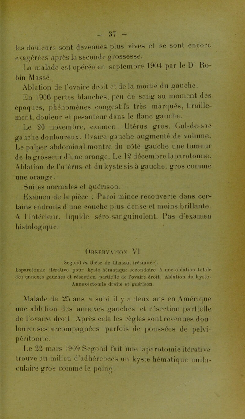 les douleurs sont devenues plus vives et se sont envoie exagérées après la seconde grossesse. La malade est opérée en septembre 1904 par le Dr Ro- bin Massé. Ablation de l’ovaire droit et de la moitié du gauche. En 1906 pertes blanches, peu de sang au moment des époques, phénomènes congestifs très marqués, tiraille- ment, douleur et pesanteur dans le flanc gauche. Le °20 novembre, examen. Utérus gros. Cul-de-sac gauche douloureux. Ovaire gauche augmenté de volume. Le palper abdominal montre du côté gauche une tumeur de la grosseur d’une orange. Le 12 décembre laparotomie. Ablation de l’utérus et du kyste sis à gauche, gros comme une orange. Suites normales et guérison. Examen de la pièce : Paroi mince recouverte dans cer- tains endroits d’une couche plus dense et moins brillante. A l’intérieur, liquide séro-sanguinolent. Pas d:examen histologique. Observation VI Segond in thèse de Chassai (résumée). Laparotomie itérative pour kyste hématique secondaire à une ablation totale des annexes gauches et résection partielle de l’ovaire droit. Ablation du kyste. Annexectomie droite et guérison. Malade de 25 ans a subi il y a deux ans en Amérique une ablation des annexes gauches et résection partielle de l’ovaire droit. Après cela les règles sont revenues dou- loureuses accompagnées parfois de poussées de pelvi- péritonite. Le 22 mars 1909 Segond fait une laparotomie itérative trouve au milieu d’adhérences un kyste hématique unilo- culaire gros comme le poing