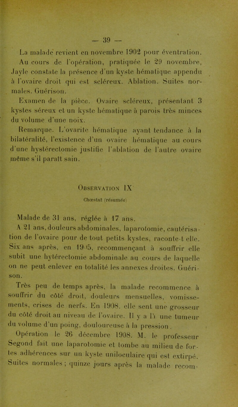 La malade revient en novembre 190*2 pour éventration. Au cours de l’opération, pratiquée le 29 novembre, Jayle constate la présence d’un kyste hématique appendu c\ l’ovaire droit q-ui est scléreux. Ablation. Suites nor- males. Guérison. Examen de la pièce. Ovaire scléreux, présentant 3 kystes séreux et un kyste hématique à parois très minces du volume d’une noix. Remarque. L’ovaritc hématique ayant tendance à la bilatéralité, l’existence d’un ovaire hématique au cours d une hystérectomie justifie l’ablation de l’autre ovaire même s’il paraît sain. Observation IX Chœstat (résumée) Malade de 31 ans, réglée à 17 ans. A 21 ans, douleurs abdominales, laparotomie, cautérisa- tion de l’ovaire pour de tout petits kystes, raconte-t elle. Six ans après, en 19 >5, recommençant à souffrir elle subit une hytérectomie abdominale au cours de laquelle on ne peut enlever en totalité les annexes droites. Guéri- son. Très peu de temps après, la malade recommence à souffrir du côté droit, douleurs mensuelles, vomisse- ments, crises de nerfs. En 1908, elle sent une grosseur du côté droit au niveau de 1 ovaire. Il y a 11 une tumeur du volume d’un poing, douloureuse à la pression . Opération le 26 décembre 1908. M. le professeur Segond fait une laparotomie et tombe au milieu de for- tes adhérences sur un kyste uniloculaire qui est extirpé. Suites normales ; quinze jours après la malade recoin-