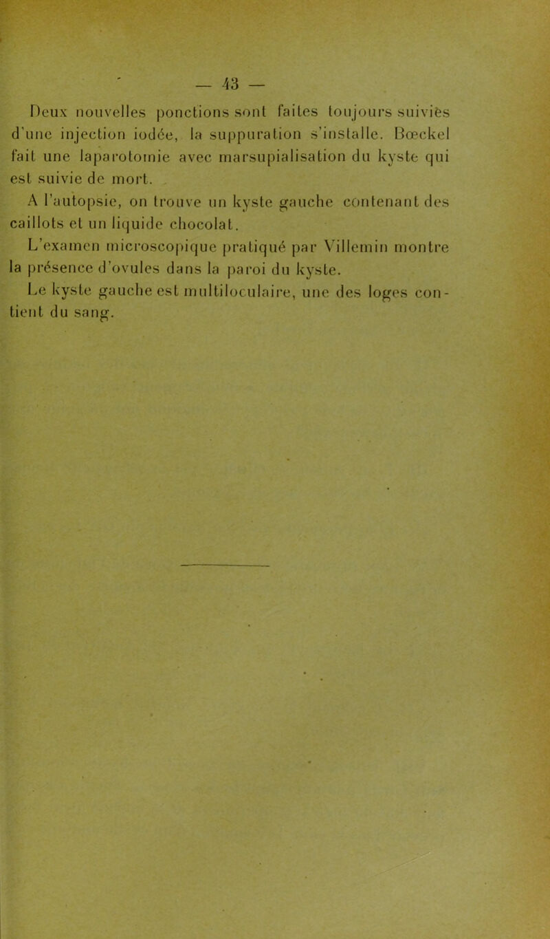 Deux nouvelles ponctions sont faites toujours suivies d’une injection iodée, la suppuration s’installe. Bœckel fait une laparotomie avec marsupialisation du kyste qui est suivie de mort. A l’autopsie, on trouve un kyste gauche contenant des caillots et un liquide chocolat. L’examen microscopique pratiqué par Villemin montre la présence d’ovules dans la paroi du kyste. Le kyste gauche est multiloculaire, une des loges con- tient du sang.