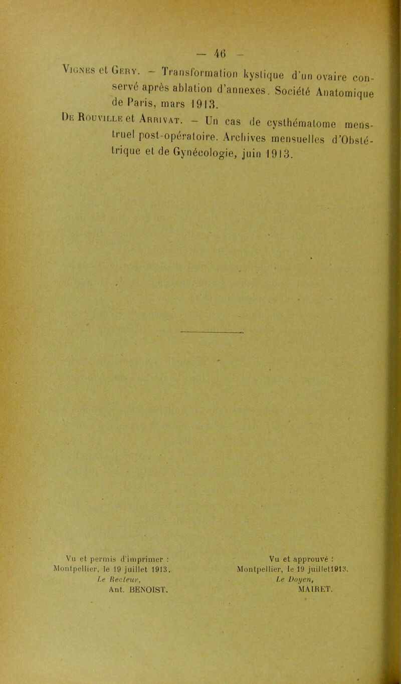 Vignes et Geby. - Transformation kystique d'un ovaire con- servé après ablation d'annexes. Société Anatomique de Paris, mars 1913. De Rouvillr.et Arrivât. - Un cas de cyslhématome mens- tmel post-opératoire. Archives mensuelles d’Obsté- trique et de Gynécologie, juin 1913. Vu et permis d'imprimer : Montpellier, le 19 juillet 1913. Le Fiée leur, Ant. BENOIST. Vu et approuvé : Montpellier, le 19 juillell913. Le Doyen, MA1RET.