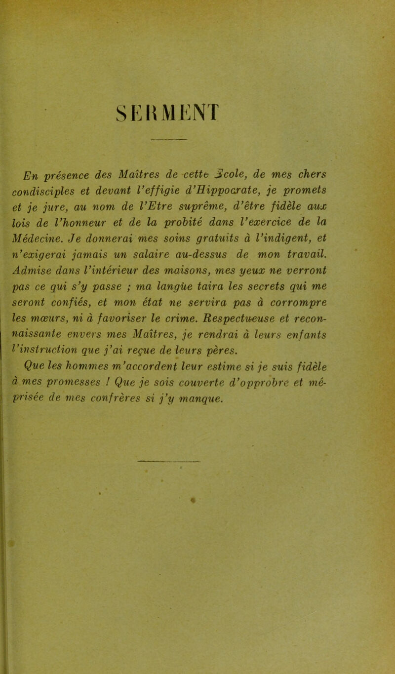 SKUMENT En présence des Maîtres de cette jlcole, de mes chers condisciples et devant l’effigie d’Hippocrate, je promets et je jure, au nom de l’Etre suprême, d’être fidèle aux lois de l’honneur et de la probité dans l’exercice de la Médecine. Je donnerai mes soins gratuits à l’indigent, et n’exigerai jamais un salaire au-dessus de mon travail. Admise dans l’intérieur des maisons, mes yeux ne verront pas ce qui s’y passe ; ma langue taira les secrets qui me seront confiés, et mon état ne servira pas à corrompre les mœurs, ni à favoriser le crime. Respectueuse et recon- naissante envers mes Maîtres, je rendrai à leurs enfants l’instruction que j’ai reçue de leurs pères. Que les hommes m’accordent leur estime si je suis fidèle à mes promesses ! Que je sois couverte d’opprobre et mé- prisée de mes confrères si j’y manque.