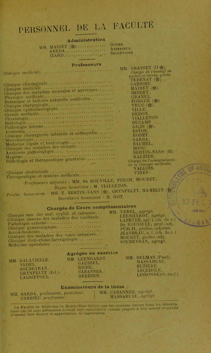 A dministratio n ■ einnA1 ^ •••• Assesseur. .n.r ... Secrétaire I/iA It U ? ~ Professeurs Clinique médicale Clinique chirurgicale clinique ^^maladiWmêuûiês et nêrvêûâês. MM. GRASSE 1 (O &)■ Chargé de l'eoseig' de pathol ot thérap.genér TEDENAT (#). . CAR RI EU. MAI R ET (#). IMBERT. G R ANE L. FORGUE (#) TRUC (#). / VILLE. REDON. VIALLETON. DUCAMP. GILIS (#). ESTOR. RODET. SAURA. baumel. BOSC. BERTIN-SANS (11). RAUZIER. Chargé de l’enseignement do la clinique médicale. VALLOIS. Clinique obstétricale VIRES. Thérapeutique et matière médicale nrolesseuv, atljoMs : MM. n. ROUVILLK, PUECI1, MOURET. Doyen honoraire : M. VI ALLE ION. . >iii p UFRTIN-SANS l'ît), GRYNFEL1 1, I1AMELIN lÿf;, p rotes, honoraires : MM. E. «ERliiN ITÇJ, Secrétaire honoraire : M. Gin. Chargés de Cours complémentaires Clinique ann des nmL sy|)hü. ^ cutanées • M M J^LL,^ é Clinique annexe des maladies de» vieiuams LA PE Y RE, agr. 1. (ch. de c.) Pathologie externe. ÜE boUVII LE, proL-adj. Clinique gynécologique PUECII, profes.-adjoint. Accouchements....... JEANBRAU,a. I. (ch. dec.) Clinique des maladies dus voies urina MOURET, profes.-adj. Clinique d'oto-rhino-laryngologie SOUBEYRAN, agrégé. Médecine opératoire ^ Botanique et histoire naturelle médicale... Clinique chirurgicale. Clinique ophtalmologique Chimie médicale Physiologie Histologie Pathologie interne “ ‘‘ Clinique^lilrurgicalê*infantile et orthopédie. Microbiologie ■ Médecine légale et toxicologie.. Clinique tics maladies des enfants Anatomie pathologique Patfîologie êt Vhérapeuîique générales ...••• MM. GALA VIELLE. VEDEL. SOUBEYRAN. GRYNFELTT (Ed.). LAGR1EFOUL. Agrégés en exercice MM. LEENHARDT. GAUSSEE. RICHE. CABANNES. DERRIEN. MM. DELMAS (Paul). MASSABUAU. EUZIERE. LEGEKCLE. LISBONNE (ch. des f.) Examinateurs de la thèse ; MM. SARDA, professeur, president. 1 MM. {J\^ANNES. ■“0^- CARR1EU, professeur. I MASSABUAU, agi eje L,a Faculté de Médecine do Montpellier déclaré que les opinions omises dans les d'sserla tiens qui lui sont présentées doivent être considérées comme propres a loin autour et 4 <d e n'entend leur donner ni approbation, ni improbation