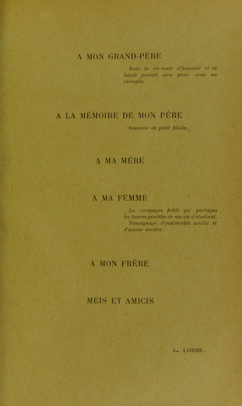 A MON GRAND-PÈRE Dont la vie toute d’honneur et de haute probité sera pour nous un exemple. a la mémoire de mon père Souvenir de piété filiale. A MA MÈRE A MA FEMME La compagne fidèle qui partagea les heures pénibles de ma vie d'étudiant. Témoignage d’inaltérable amitié et d'amour sincère. A MON FRÈRE MEIS ET AMICIS