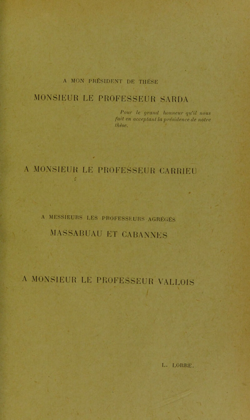 A MON PRÉSIDENT DE THÈSE MONSIEUR LE PROFESSEUR SARDA Pour le grand honneur qu’il nous fait en acceptant la présidence de notre thèse. A MONSIEUR LE PROFESSEUR CA R RI EU A MESSIEURS LES PROFESSEURS AGRÉGÉS MASSAGUAU ET CA PANNES A MONSIEUR LE PROFESSEUR VALLOIS