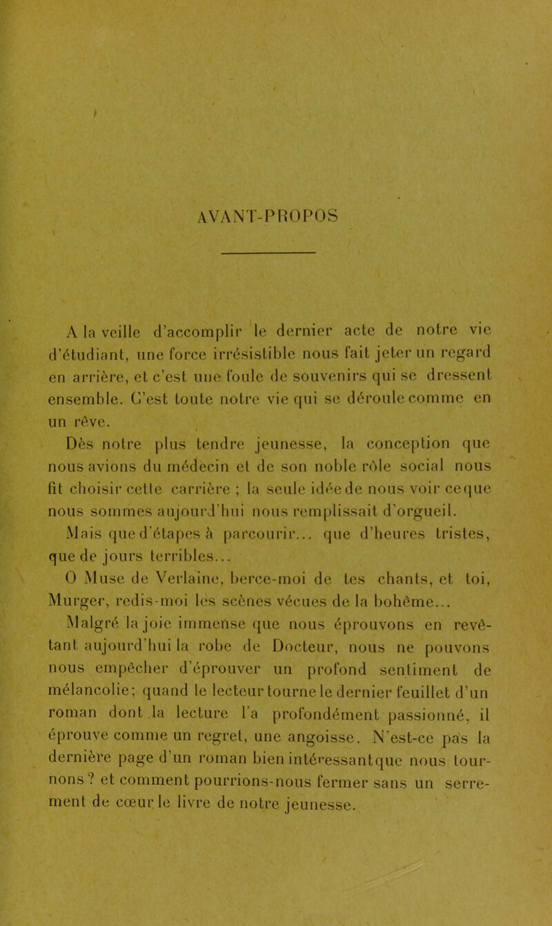 AVANT-PROPOS A la veille d’accomplir le dernier acte de notre vie d’étudiant, une force irrésistible nous fait jeter un regard en arrière, et c’est une foule de souvenirs qui se dressent ensemble. C’est toute notre vie qui se déroule comme en un rêve. Dès notre plus tendre jeunesse, la conception que nous avions du médecin et de son noble rôle social nous fit choisir cetle carrière ; la seule idée de nous voir ceque nous sommes aujourd’hui nous remplissait d’orgueil. Mais que d’étapes à parcourir... que d’heures tristes, que de jours terribles... O Muse de Verlaine, berce-moi de tes chants, et toi, Murger, redis-moi les scènes vécues de la bohème... Malgré la joie immense que nous éprouvons en revê- tant aujourd hui la robe de Docteur, nous ne pouvons nous empêcher d’éprouver un profond sentiment de mélancolie; quand le lecteur tourne le dernier feuillet d’un roman dont la lecture l’a profondément passionné, il éprouve comme un regret, une angoisse. N’est-ce pas la dernière page d’un roman bien intéressantque nous tour- nons? et comment pourrions-nous fermer sans un serre- ment de cœur le livre de notre jeunesse.