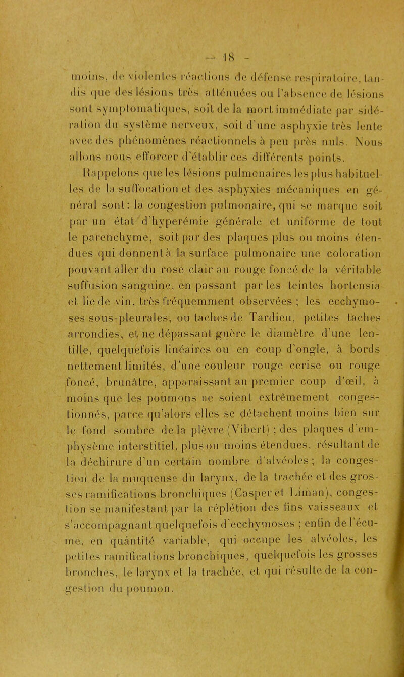 moins, <le violentes reflétions de défense respiratoire, lun- dis <[ue des lésions très atténuées ou l’absence de lésions sont symptomatiques, soit de la mort immédiate par sidé- ration du système nerveux, soit d’une asphyxie très lente avec des phénomènes réactionnels à peu près nuis. Nous allons nous efforcer d’établir ces différents points. Rappelons que les lésions pulmonaires les plus habituel- les de la suffocation et des asphyxies mécaniques en gé- néral sont: la congestion pulmonaire, qui se marque soit par un état d’hyperémie générale et uniforme de tout le parenchyme, soit par des plaques plus ou moins éten- dues qui donnentà la surface pulmonaire une coloration pouvant aller du rosé clair au rouge foncé de la véritable suffusion sanguine, en passant par les teintes hortensia et lie de vin, très fréquemment observées; les ecchymo- ses sous-pleurales, ou taches de Tardieu, petites taches arrondies, et ne dépassant guère le diamètre d’une len- tille, quelquefois linéaires ou en coup d’ongle, à bords nettement limités, d’une couleur rouge cerise ou rouge foncé, brunâtre, apparaissant au premier coup d’œil, à moins que les poumons ne soient extrêmement conges- tionnés, parce qu’alors elles se détachent moins bien sur le fond sombre delà plèvre (Vibert) ; des plaques d’em- physème interstitiel, plus ou moins étendues, résultantde la déchirure d’un certain nombre d'alvéoles; la conges- tion de la muqueuse du larynx, delà trachée et des gros- ses ramifications bronchiques (Casperet Liman), conges- lion se manifestant par la réplétion des fins vaisseaux et s’accompagnant quelquefois d’ecchymoses ; enfin de 1 écu- me, en quantité variable, qui occupe les alvéoles, les petites ramifications bronchiques, quelquefois les grosses bronehes, le larynx et la trachée, et qui résulte de la con- gestion du poumon.