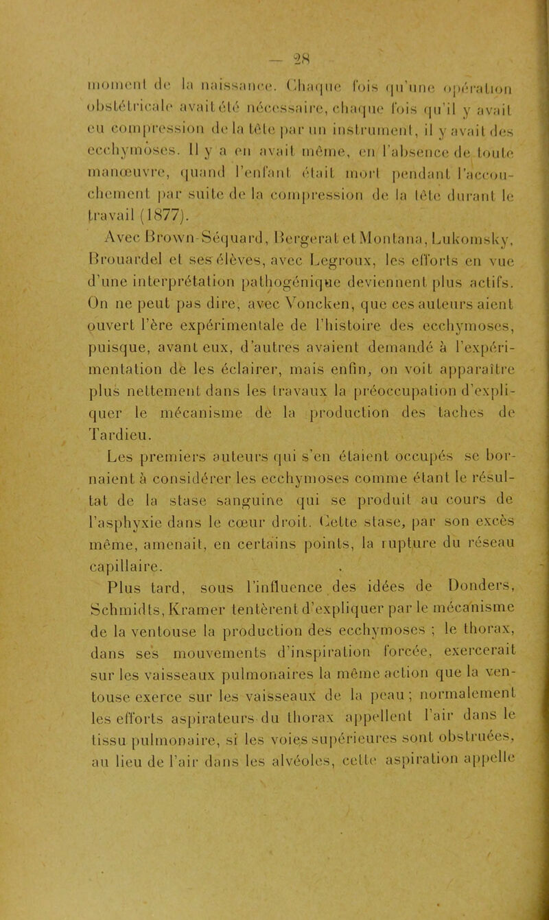 moment uc la naissance. Chaque lois qu’une opération obstétricale' avaitété nécessaire, chaque fois qu’il y avait eu compression delà tête par un instrument, il y avait des ecchymoses. Il y a en avait même, en l’absence de toute manœuvre, quand l’enfant était mort pendant l’accou- chement par suite de la compression de la tète durant le travail ( 1877). Avec Brown-Séquard, Berge rat etMontana, Lukomsky, Brouardel et ses élèves, avec Legroux, les efforts en vue d’une interprétation pathogénique deviennent plus actifs. On ne peut pas dire, avec Voncken, que ces auteurs aient ouvert l’ère expérimentale de l’histoire des ecchymoses, puisque, avant eux, d’autres avaient demandé à l’expéri- mentation de les éclairer, mais enfin, on voit apparaître plus nettement dans les travaux la préoccupation d’expli- quer le mécanisme de la production des taches de Tardieu. Les premiers auteurs qui s’en étaient occupés se bor- naient à considérer les ecchymoses comme étant le résul- tat de la stase sanguine qui se produit au cours de l’asphyxie dans le cœur droit. Cette stase, par son excès même, amenait, en certains points, la rupture du réseau capillaire. Plus tard, sous l’influence des idées de Donders, Schmidts, Kramer tentèrent d’expliquer par le mécanisme de la ventouse la production des ecchymoses ; le thorax, dans ses mouvements d’inspiration forcée, exercerait sur les vaisseaux pulmonaires la même action que la ven- touse exerce sur les vaisseaux de la peau; normalement les efforts aspirateurs du thorax appellent l’air dans le tissu pulmonaire, si les voie,s supérieures sont obstruées, au lieu de l’air dans les alvéoles, cette aspiration appelle