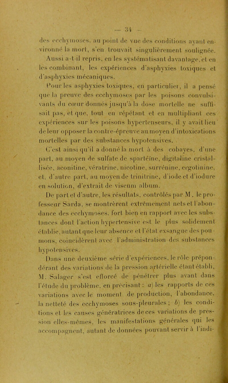 U dos ecchymoses, au point de vue des conditions ayant en- vironné la mort, s’en trouvait singulièrement soulignée. Aussi a-t-il repris, en les systématisant davantage, et en les combinant, les expériences d’asphyxies toxiques et d'.asphyxies mécaniques. Pour les asphyxies toxiques, en particulier, il a pensé que la preuve des ecchymoses par les poisons convulsi- vanls du cœur donnés jusqu’à la dose mortelle ne suffi- sait pas, et que, tout en répétant et en multipliant ces expériences sur les poisons hypertenseurs, il y avait lieu de leur opposer la contre-épreuve au moyen d’intoxications mortelles par des substances hypotensives. C’est ainsi qu’il a donné la mort à des cobayes, d’une part, au moyen de sulfate de spartéïne, digitaline cristal- lisée, aconitine, vératrine, nicotine, surrénine, ergolinine, et, d’autre part, au moyen de trinilrine, d’iode et d’iodure en solution, d’extrait de viscum album. De part et d’autre, les résultats, contrôlés par M . le pro- fesseur Sarde, se montrèrent extrêmement nets et l’abon- dance des ecchymoses, fort bien en rapport avec les subs- tances dont l'action hypertensive est le plus solidement établie, autant que leur absence et l’état exsangue des pou- mons, coïncidèrent avec l’administration des substances hypotensives. Dans une deuxième série d'expériences, le rôle prépon- dérant des variations de la pression artérielle étant établi, M. S.alager s’est efforcé de pénétrer plus avant dans l’élude du problème, en précisant : a) les rapports de ces variations avec le moment de production, 1 abondance, la netteté des ecchymoses sous-pleurales ; b) les condi- tions et les causes génératrices de ces variations de pres- sion elles-mêmes, les manifestations générales qui les