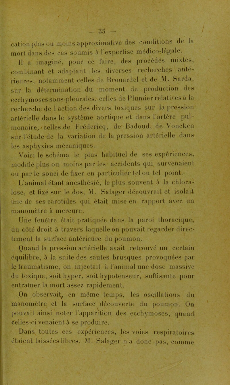 cation p|us ou moins approximative des conditions de la mort dans des cas soumis à l’expertise médieodegale. 11 a imaginé, pour ce faire, des procédés mixtes, combinant et adaptant les diverses recherches anté- rieures, notamment celles de Brouardel et de M. Sarda, sur là détermination du moment de production des ecchymoses sous-pieu raies, celles de Plumier relatives a la recherche de l’action des divers toxiques sur la pression artérielle dans le système aortique et dans l’artère pul- monaire,'celles de Frédericq, de Badoud, de Voncken sur l’étude de la variation de la pression artérielle dans les asphyxies mécaniques. Voici le schéma le plus habituel de ses expériences, modifié plus ou moins par les accidents qui survenaient ou par le souci de fixer en particulier tel ou tel point. L’animal étant anesthésié, le plus souvent à la chlora- lose, et fixé sur le dos, M. Salager découvrait et isolait line de ses carotides qui était mise en rapport avec un manomètre à mercure. Une fenêtre était pratiquée dans la paroi thoracique, du côté droit à travers laquelleon pouvait regarder direc- tement la surface antérieure du poumon. Quand la pression artérielle avait retrouvé un certain équilibre, à la suite des sautes brusques provoquées par le traumatisme, on injectait à l’animal une dose massive du toxique, soit hyper, soit hypotenseur, Suffisante pour entraîner la mort assez rapidement. On observai^, en même temps, les oscillations du manomètre et la surface découverte du poumon. On pouvait ainsi noter l’apparition des ecchymoses, quand celles-ci venaient b se produire. Dansv toutes ces expériences, les voies respiratoires étaient laissées libres. M. Salager n’a donc pas, comme