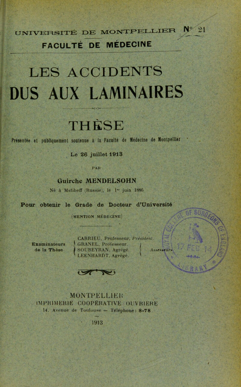 uisrrvEFtsrTÉ de Montpellier Ti~ -1 FACULTÉ DE MÉDECINE LES ACCIDENTS DUS AUX LAMINAIRES THÈSE Présentée et publiquement soutenue à la Faculté de Médecine de Montpellier Le 26 juillet 1913 PAH Guirche MENDELSOHN Né à MstibefT (Russie), le 1 juin 1886 Pour obtenir le Grade de Docteur d’Université (mention médecine) £>v CARRIEU, Professeur, Président. Examinateurs t GRANEL, Professeur, de la Thèse ) SOUBEYRAN. Agrégé. ' LEENHARDT. Agrégé. Assesseurs . MONTPELLIER IMPRIMERIE COOPÉRATIVE OUVRIERE 14. Avenue de Toulouse — Téléphone: 8-78 1913 S. 4