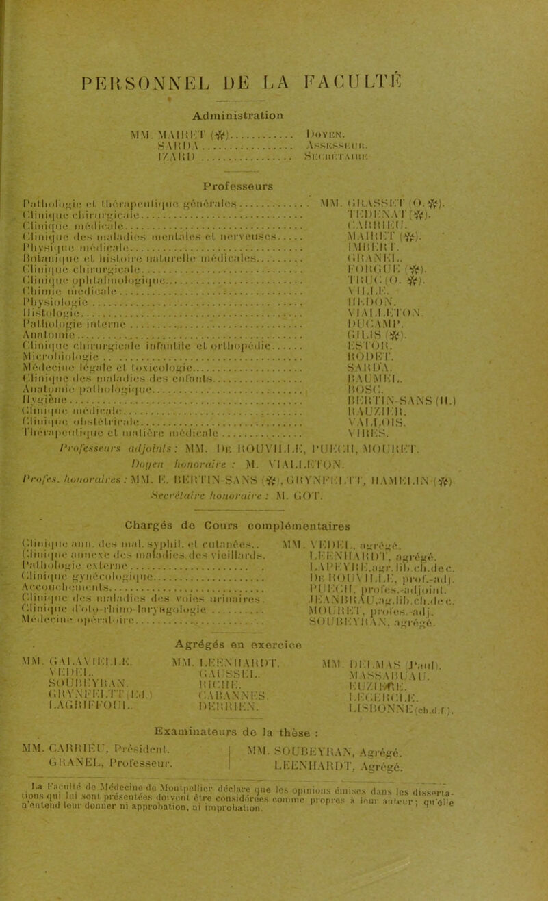 PERSONNEL DE LA FACULTÉ Administration MM. MA II!HT (#) I R)yen. S AI î I > A VssussKijn. I/.AMD SkCIIKTAIUK Professeurs Pathologie cl. thérapeutique générales CI i n i q u e c h i n 11 ■ gi ca I e Clinique médicale Clinique des maladies mentales cl nerveuses Physique médicale. Botanique et histoire naturelle médicales... Clinique chirurgicale Clinique ophtalmologique Chimie médicale Physiologie Histologie Pathologie interne Anatomie Clinique chirurgicale infantile et orthopédie Microbiologie Médecine légale et toxicologie Clinique des maladies des enfants Anatomie pathologique Hygiène ' Clinique médicale fil i ni <| no obstétricale Thérapeutique et malière médicale MM. GM.ASSKT (O. K). TKl)KNAT(ft). CAIUUEU. MAIMK’T IMÜEItT. GltANEK. FOHC.UK (*). TltlJC (O. îft). \ ii.i.k, IIEDON. VIAI.I.KTON DUCAMP. C.IUS (*»). KSTOR. ItODET. SAMOA. I5AUM ! !I.. MOSC. bkrtin sans(ii.) MAUZIKlt. \ Al.COIS. \ mes. Professeurs adjoints: MM. I)k MOUVICCK, PUKCII, MOUItKT. Doyen honoraire : M. VIAI.I.KTON. Profes. honoraires : MM. K. BEM T1N-SANS * , (Ut VN F Kl .TT, Il AM Kl, IN (#). Secrétaire honoraire : M. CîOT. Chargés de Cours complémentaires ( üinique ami. des mal. syphil. el cutanées.. Clinique annexe des maladies.des vieillards. Pathologie externe ( II i n i< | il c gynécologique Accouchements Cliniqtu! des maladies des voies urinaires. Clinique d'oto-rhino-laryngologie Médecine opératoire MM. Y Kl) KL, agrégé. I.KK'N 11A RI )T, agrégé. I .A P K Vit K.agr. Iih.eji.de c. Un HOIi\ 11,1,K, prol‘.-ad|. PI K(dI, profes.-adjoint. .1 IxA N Mit A LJ,ag.lih.ch.de e. MOl.ltK l', proies.-adj. SOU B IA MW, agrégé. MM. GAI..W IKI.I.K. YKUKL. SOÜBKYMAN. CRYNFKLTT INI.) I.AGMIKKOUU. Agrégés en exercice MM. LEENHARDT. G AUSSEL. MICIIK. C A MA N N KS. DKMMIKN. MM. I)I]I.M \S J'aul . MASSA MUA I . KU/.IKflK. I.KCKMCLK. LlSBONNE(ch.d.r). Examinateurs de la thèse : MM. CA M Ml K U, Président. GMANEK, Professeur. MM. SOUBEYRAN, Agrégé. LEENHARDT, Agrégé. La Far ni le do Médecine de Montpellier déclare que les opinions émises dans les dissèrla- uons qui .^^ontêtre considérées comme propres à leur auteur ; qu eée ( i i W..VVWU uviioiu uuio wiii.inaactî! n entend leur donner ni approbation, ni improbation.