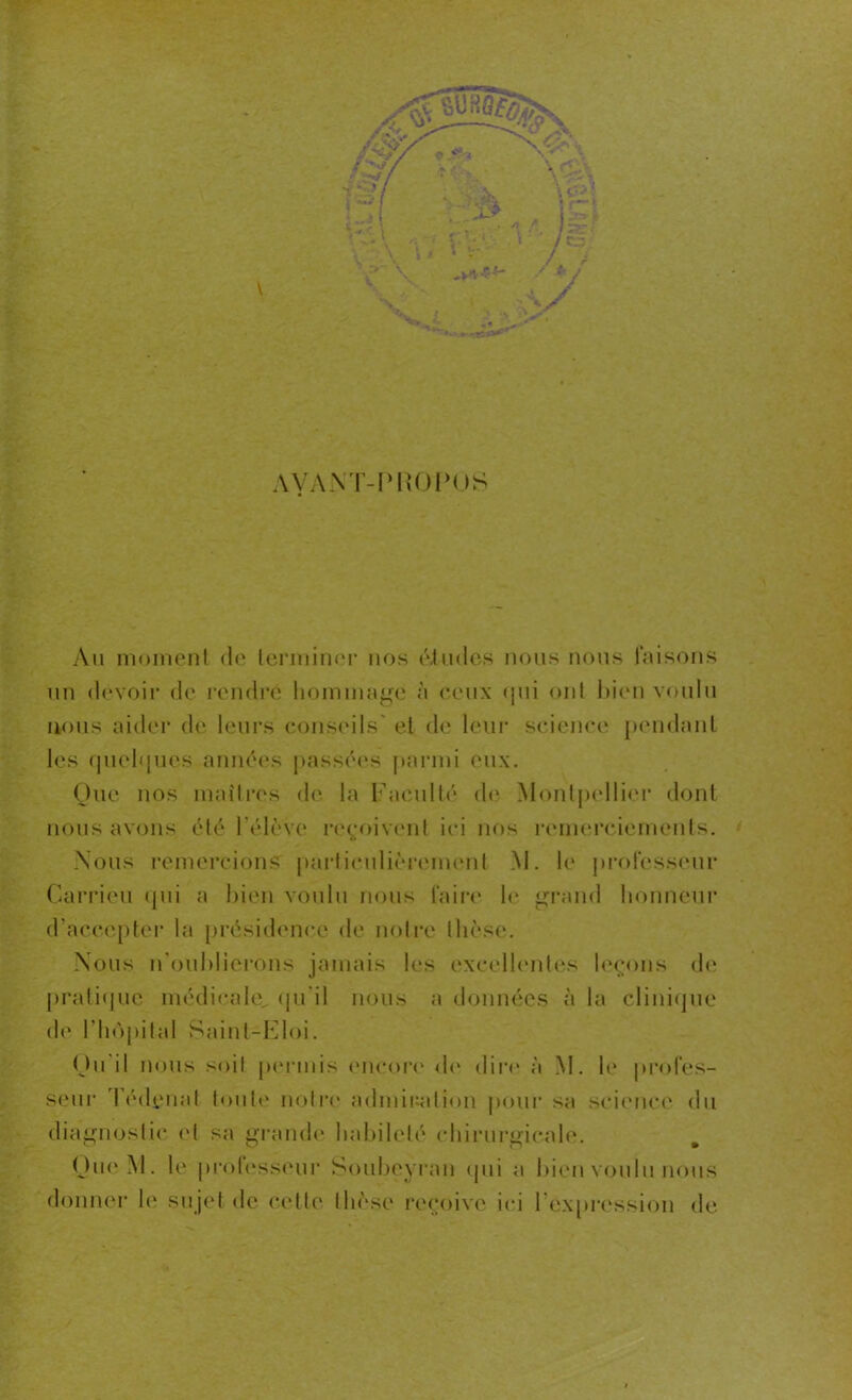 AYANT-PKOPOS Au moment de terminer nos études nous nous faisons un devoir de rendre hommage à ceux <[ui ont bien voulu nous aider de leurs conseils et de leur science pendant les quelques années passées parmi eux. Que nos maîtres de la Faculté de Montpellier dont nous avons été l'élève reçoivent ici nos remerciements. Nous remercions particulièrement M. le professeur Carrieu qui a bien voulu nous faire le grand honneur d’accepter la présidence de notre thèse. Nous n'oublierons jamais les excellentes leçons de pratique médicale., qu’il nous a données à la clinique de l'hôpital Saint-Eloi. Qu il nous soit permis encore do dire à M. le profes- seur Tédçnat toute notre admiration pour sa science du diagnostic et sa grande habileté chirurgicale. Que M. le professeur Soubeyran qui a bien voulu nous donne!- le sujet de celte thèse reçoive ici l’expression de