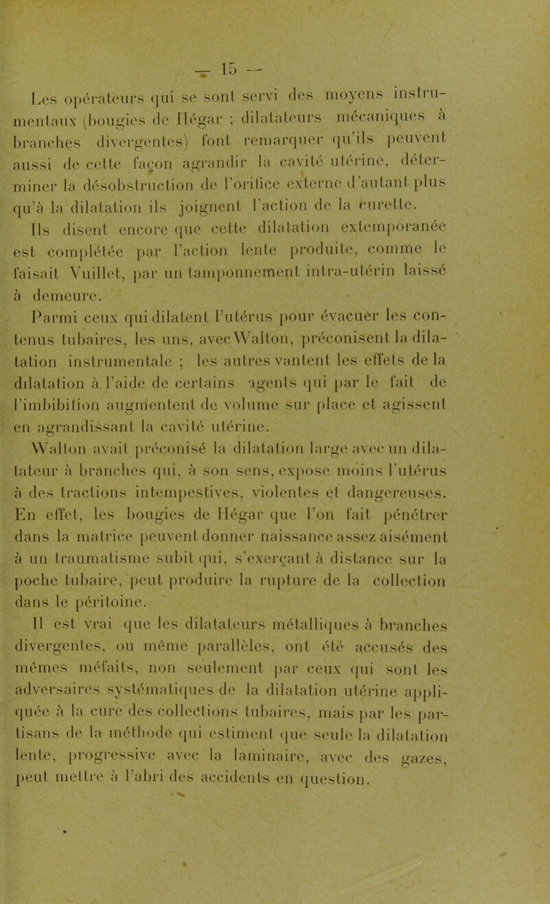 Les opérateurs <jni se sont servi des moyens instiu- mentaux (bougies de Iïégar ; dilatateurs mécaniques a branches divergentes) font remarquer cju ils ])euvent aussi de celle façon agrandir la cavité ulerine, délei- miner la désobstruction de l’oritice externe d autant plus qu'à la dilatation ils joignent 1 action de la curette. Ils disent encore que cette dilatation extemporanée est complétée par l’action lente produite, comme le faisait Vuillet, par un tamponnement intra-utérin laissé à demeure. Parmi ceux qui dilatent l’utérus pour évacuer les con- tenus tubaires, les uns, avec W allon, préconisent la dila- tation instrumentale ; les autres vantent les effets delà dilatation à l’aide de certains agents qui par le fait de l’imbibition augmentent de volume sur place et agissent en agrandissant la cavité utérine. Wallon avait préconisé la dilatation large avec un dila- tateur à branches qui, à son sens, expose moins l'utérus à des tractions intempestives, violentes et dangereuses. En effet, les bougies de Iïégar que l'on fait pénétrer dans la matrice peuvent donner naissance assez aisément à un traumatisme subit (pii, s'exerçant à distance sur la poche tubaire, peut produire la rupture de la collection dans le péritoine. 11 est vrai que les dilatateurs métalliques à branches divergentes, ou même parallèles, ont été accusés des mêmes méfaits, non seulement par ceux qui sont les adversaires systématiques de la dilatation utérine appli- quée à la cure des collections tubaires, mais par les par- tisans de la méthode qui estiment que seule la dilatation lente, progressive avec la laminaire, avec des gazes, peut mettre à l'abri des accidents en question.