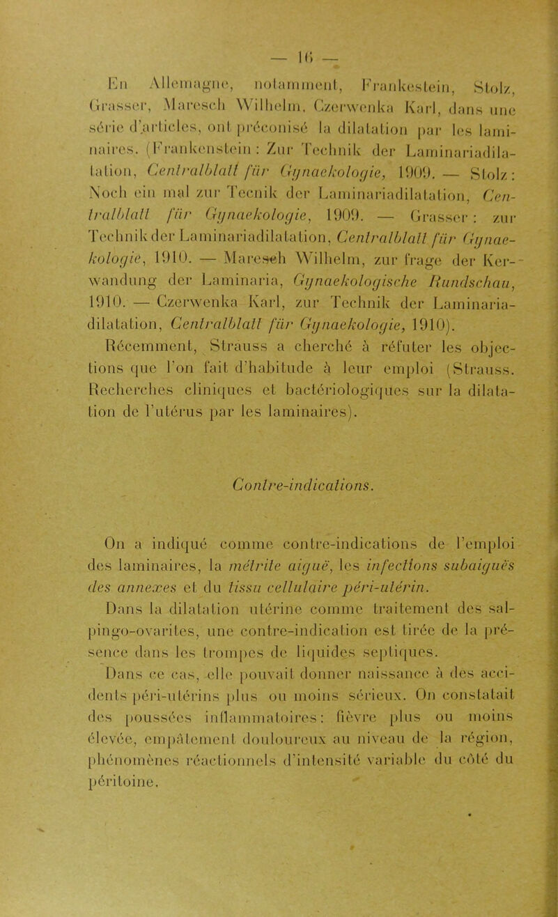 En Allemagne, notamment, Frankestein, Stolz, Grasser, Maresch Wilhelm, Czerwenka Karl, dans une série d’articles, ont préconisé la dilatation par les lami- naires. (Erankenstein : Zur Technik der Laminariadila- I a Lion, Cenlralblalt für Gynaekologie, 1909. — Stolz: Noch ein mal zur Tecnik der Laminariadilatation, Cen- Iralblall für Gynaekologie, 1909. — Grasser : zur Technik der Laminariadilatation, Cenlralblalt für Gynae- kologie, 1910. — Maresch Wilhelm, zur frage der Ker- wandung der Laminaria, Gynaekologische Rundschau, 1910. — Czcrwenka Karl, zur Technik der Laminaria- dilatation, Cenlralblalt für Gynaekologie, 1910). Récemment, Strauss a cherché à réfuter les objec- tions que l’on fait d’habitude à leur emploi (Strauss. Recherches cliniques et bactériologiques sur la dilata- tion de l'utérus par les laminaires). Conlre-indications. On a indiqué comme contre-indications de l’emploi des laminaires, la métrite aiguë, les infections subaiguës des annexes et du tissu cellulaire péri-ulérin. Dans la dilatation utérine comme traitement des sal- pingo-ovarites, une contre-indication est tirée de la pré- sence dans les trompes de liquides septiques. Dans ce cas, elle pouvait donner naissance à des acci- dents péri-utérins plus ou moins sérieux. On constatait des poussées inflammatoires: fièvre plus ou moins élevée, empâtement douloureux au niveau de la région, phénomènes réactionnels d’intensité variable du côté du péritoine.