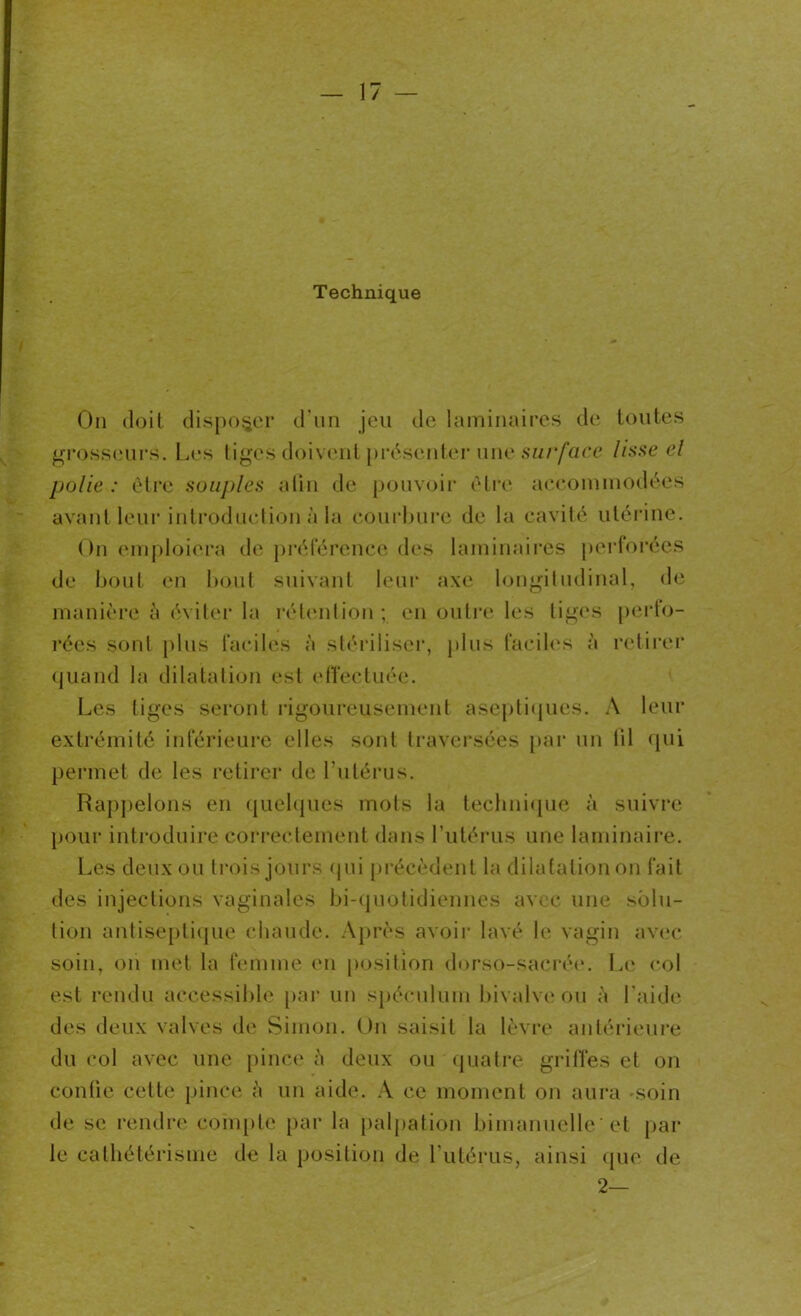 Technique On doit disposer d'un jeu de laminaires de toutes grosseurs. Les tiges doivent présenter une surface lisse el polie : être souples afin de pouvoir être accommodées avant leur introduction à la courbure de la cavité utérine. On emploiera de préférence des laminaires perforées de bout en bout suivant leur axe longitudinal, de manière à éviter la rétention; en outre les liges perfo- rées sont plus faciles à stériliser, plus faciles à retirer quand la dilatation est effectuée. Les liges seront rigoureusement aseptiques. A leur extrémité inférieure elles sont traversées par un iil qui permet de les retirer de l’utérus. Rappelons en quelques mots la technique à suivre pour introduire correctement dans l’utérus une laminaire. Les deux ou trois jours qui précèdent la dilatation on fait des injections vaginales bi-quotidiennes avec une solu- tion antiseptique chaude. Après avoir lavé le vagin avec soin, on met la femme en position dorso-sacrée. Le col est rendu accessible par un spéculum bivalve ou à l aide des deux valves de Simon. Un saisit la lèvre antérieure du col avec une pince à deux ou quatre griffes et on confie cette pince à un aide. A ce moment on aura -soin de se rendre compte par la palpation bimanuelle ' et par le cathétérisme de la position de l’utérus, ainsi que de 2—