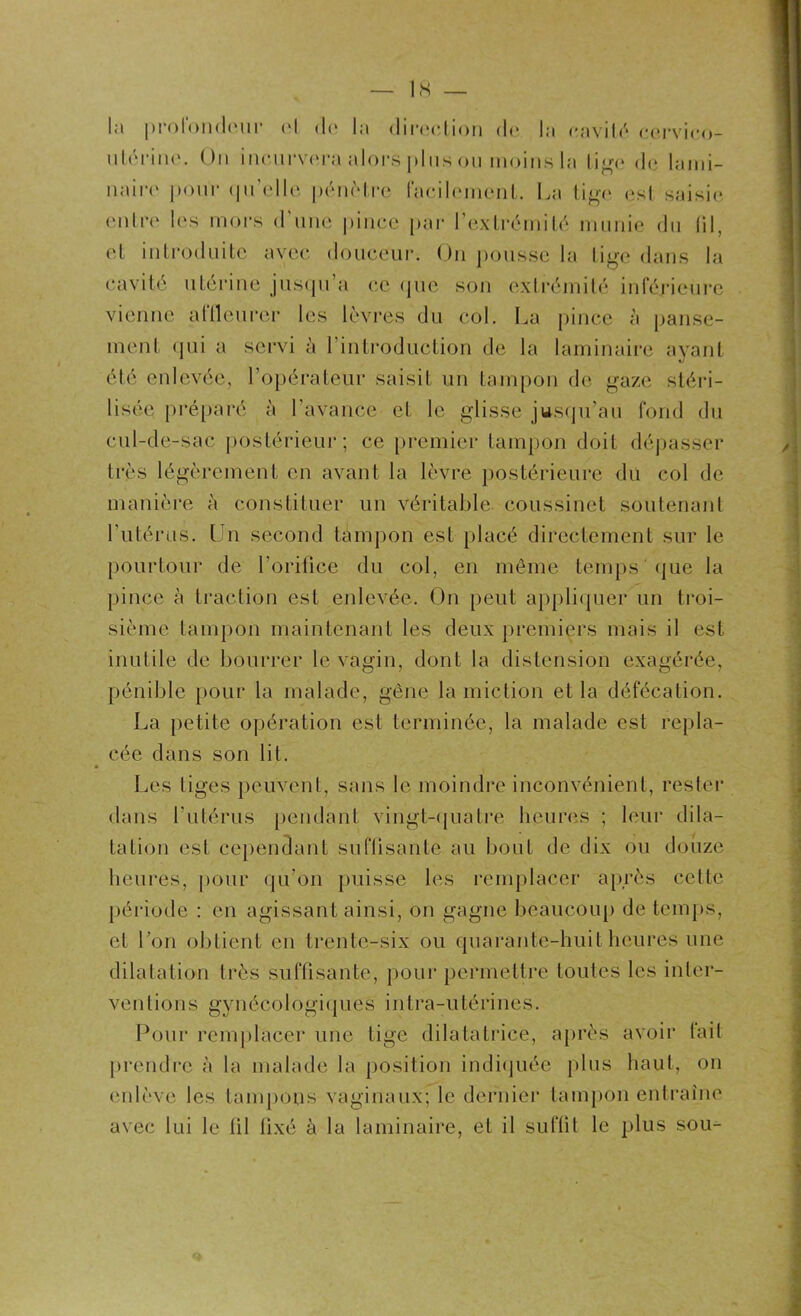 — IS la profondeur H do la direction de la cavité ccrvico- utérinc. On incurvera alors plus ou moins la tige de lami- naire pour qu’elle pénètre facilement. La tige est saisie entre les mors d’une pince par l’extrémité munie du fil, et introduite avec douceur. On pousse la tige dans la cavité utérine jusqu’à ce (pie sou extrémité inférieure vienne aftleurer les lèvres du col. La pince à panse- ment qui a servi à l’introduction de la laminaire ayant été enlevée, l’opérateur saisit un tampon de gaze stéri- lisée préparé à l’avance et le glisse jusqu’au fond du cul-de-sac postérieur; ce premier tampon doit dépasser très légèrement en avant la lèvre postérieure du col de manière à constituer un véritable coussinet soutenant l’utérus. Un second tampon est placé directement sur le pourtour de l’orifice du col, en même temps que la pince à traction est enlevée. On peut appliquer un troi- sième tampon maintenant les deux premiers mais il est inutile de bourrer le vagin, dont la distension exagérée, pénible pour la malade, gêne la miction et la défécation. La petite opération est terminée, la malade est repla- cée dans son lit. Les tiges peuvent, sans le moindre inconvénient, rester dans l’utérus pendant vingt-quatre heures ; leur dila- tation est cependant suffisante au bout de dix ou douze heures, pour qu’on puisse les remplacer après cette période : en agissant ainsi, on gagne beaucoup de temps, et l’on obtient en trente-six ou quarante-huit heures une dilatation très suffisante, pour permettre toutes les inter- ventions gynécologiques intra-utérines. Pour remplacer une tige dilatatrice, après avoir tait prendre à la malade la position indiquée plus haut, on enlève les tampons vaginaux; le dernier tampon entraîne avec lui le fil fixé à la laminaire, et il suffit le plus sou-