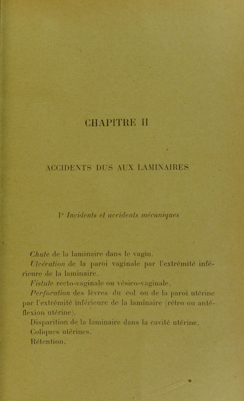 ACCIDENTS DUS Al'X LAMINAIRES 1° Incidents cl accidents mécaniques Chute de la laminaire dans le vagin. Ulcération de la paroi vaginale par l'extrémité infé- rieure de la laminaire. Fistule reclo-vaginalc ou vésico-vamnale. O O Perforation des lèvres du col ou de la paroi utérine par l'extrémité inférieure de la laminaire (rétro ou anté- tlexion utérine). arition de la laminaire dans la cavité utérine. Coliques utérines. Rétention.