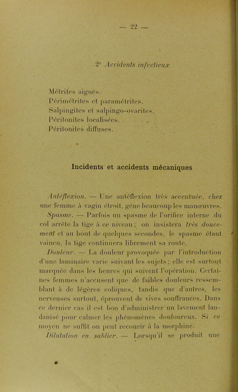 •2° Accidents infectieux M;étri tes aiguës. Périmé tri tes et paramétrées. Salpingites et salpingo-ovarites. i>éritoni tes locali sées. Péritonites diffuses. i Incidents et accidents mécaniques Anlcflexion. — Une antéflexion très accentuée, chez une femme à vagin étroit, gêne beaucoup les manœuvres. Spasme. — Parfois un spasme de l’orifice interne du col arrête la tige à ce niveau ; on insistera très douce- ment et au bout de quelques secondes, le spasme étant vaincu, la lige continuera librement sa route. Douleur. — La douleur provoquée par l’introduction d’une laminaire varie suivant les sujets; elle est surtout marquée dans les heures qui suivent l’opération. Certai- nes femmes n’accusent que de faibles douleurs ressem- blant à de légères coliques, tandis que d’autres, les nerveuses surtout, éprouvent de vives souffrances. Dans ce dernier cas il est bon d’administrer un lavement lau- danisé pour calmer les phénomènes douloureux. Si ce moyen no suffit on peut recourir à la morphine. Dilatation en sablier. — Lorsqu’il se produit une