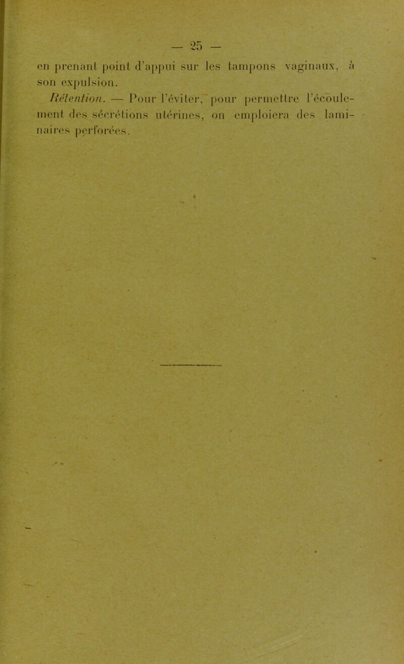 en prenant point d’appui sur les tampons vaginaux, à son expulsion. Rétention. — Pour l’éviter, pour permettre l'écoule- ment des sécrétions utérines, on emploiera des lami- naires perforées.