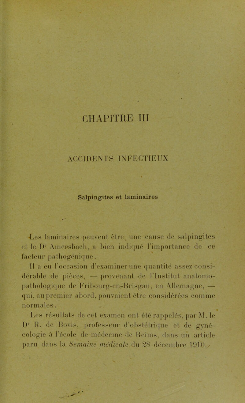 ACCIDENTS IN F E CTI E U X Salpingites et laminaires •Les laminaires peuvent être une cause de salpingites et le Dr Amcrsbach, a bien indiqué l'importance de ce facteur palhogénique. Il a eu l'occasion d’examiner une quantité assez consi- dérable de pièces, — provenant de l'Institut anatomo- pathologique de Fribourg-en-Brisgau, en Allemagne, — qui, au premier abord, pouvaient être considérées comme normales. Les résultats de cet examen ont été rappelés, par M. le I)r H. de Bovis, professeur d’obstétrique et de gyné- cologie à l’école de médecine de Reims, dans un article paru dans la Semaine médicale du 28 décembre URO.^