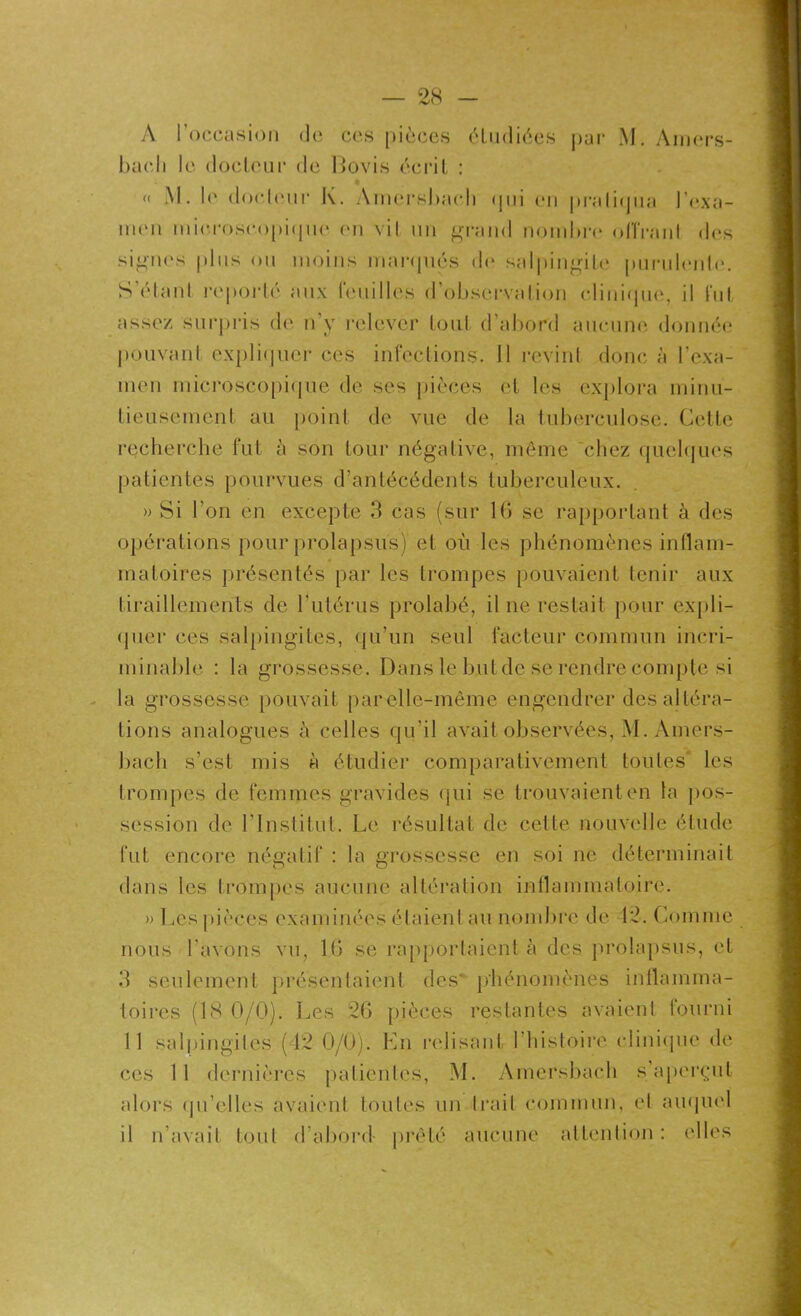 A l’occasion «le ce.s pièces étudiées par M. Amers- bac.li le docteur de ftovis écrit : * « M. I«‘ doctcuir K. Amersbach qui en pratiqua l'exa- men microscopique (mi vil un grand nombre olîrant des signes plus ou moins marqués de salpingite purulente. S’étant reporté aux feuilles d'observation clinique, il fut assez surpris de n’y relever tout d’abord aucune donnée pouvant expliquer ces infections. Il revint donc à l’exa- men microscopique de ses pièces et les explora minu- tieusement au point de vue de la tuberculose. Cette recherche fut à son tour négative, même chez quelques patientes pourvues d’antécédents tuberculeux. » Si l’on en excepte 3 cas (sur 16 se rapportant à des opérations pour prolapsus) et où les phénomènes inflam- matoires présentés par les trompes pouvaient tenir aux tiraillements de l’utérus prolabé, il ne restait pour expli- quer ces salpingites, qu’un seul facteur commun incri- minable : la grossesse. Dans le but de se rendre compte si la grossesse pouvait par elle-même engendrer des altéra- tions analogues à celles qu’il avait observées, M. Amers- bach s’est mis à étudier comparativement toutes les trompes de femmes gravides qui se trouvaient en la pos- session de 1 ’Institut. Le résultat de cette nouvelle étude fut encore négatif : la grossesse en soi ne déterminait dans les trompes aucune altération inflammatoire. » Les pièces examinées étaient au nombre de 12. Comme nous l'avons vu, 16 se rapportaient à des prolapsus, et 3 seulement présentaient des’ phénomènes inflamma- toires (18 0/0). Les 26 pièces restantes avaient fourni 11 salpingites (42 0/0). En relisant l’histoire clinique de ces 11 dernières patientes, M. Amersbach s’aperçut alors qu'elles avaient toutes un Irait commun, et auquel il n’avait tout d’abord- prêté aucune attention: elles