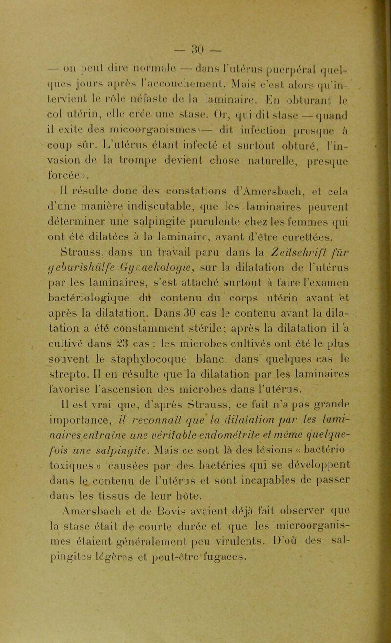 0 — 30 — — on peut dire normale —dans l'utérus puerpéral quel- ques jours après l'accouchement. Mais c’est alors qu’in- tervient le rôle néfaste de la laminaire. En obturant le col utérin, elle crée une stase. Or, qui dit stase—quand il exile des inicooTganismes'— dit infection presque à coup sûr. L’utérus étant infecté et surtout obturé, l’in- vasion de la trompe devient chose naturelle, presque forcée». Il résulte donc des constations d’Amersbach, et cela d’une manière indiscutable, que les laminaires peuvent déterminer une salpingite purulente chez les femmes qui ont été dilatées à la laminaire, avant d’être curettées. Strauss, dans un travail paru dans la Zeitschrift fur geburtshülfe Gyi.aekologie, sur la dilatation de l'utérus par les laminaires, s’est attaché surtout à faire l'examen bactériologique du contenu du corps utérin avant et après la dilatation. Dans 30 cas le contenu avant la dila- tation a été constamment stérile; après la dilatation il a cultivé dans 23 cas : les microbes cultivés ont été le plus souvent le staphylocoque blanc, dans quelques cas le strepto. Il en résulte que la dilatation par les laminaires favorise l’ascension des microbes dans l’utérus. Il est vrai que, d’après Strauss, ce fait n'a pas grande importance, il reconnaît que la dilatation par les lami- naires entraîne une véritable endométrite et même quelque- fois une salpingite. Mais ce sont là des lésions « bactério- toxiques » causées par des bactéries qui se développent dans 1q contenu de l'utérus et sont incapables de passer dans les tissus de leur hôte. Amersbach et de Bovis avaient déjà fait observer que la stase était de courte durée et que les microorganis- mes étaient généralement peu virulents. D’où des sal- pingites légères et peut-être fugaces.