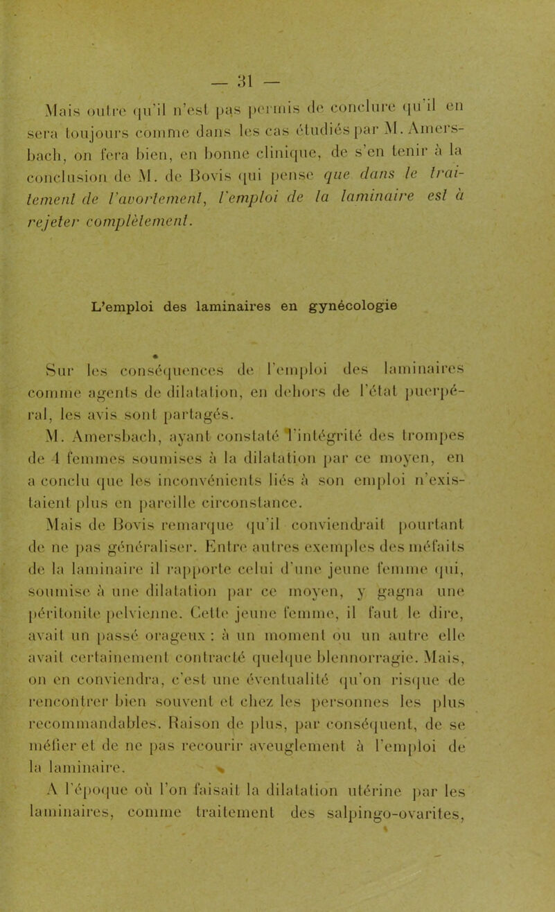 Mais outre qu’il n’est pas permis de conclure qu’il en sera toujours comme dans les cas étudiés par M. Amers- baçh, on fera bien, en bonne clinique, de s’en tenir à la conclusion de M. de Bovis qui pense que dans le trai- tement de l'avortement, l'emploi de la laminaire esl a rejeter complètement. L’emploi des laminaires en gynécologie Sur les conséquences de l’emploi des laminaires comme agents de dilatation, en dehors de l’état puerpé- ral, les avis sont partagés. M. Amersbach, ayant constaté l'intégrité des trompes de 1 femmes soumises à la dilatation par ce moyen, en a conclu que les inconvénients liés à son emploi n’exis- taient plus en pareille circonstance. Mais de Bovis remarque qu'il conviendrait pourtant de ne pas généraliser. Entre autres exemples des méfaits de la laminaire il rapporte celui d'une jeune femme qui, Soumise à une dilatation par ce moyen, y gagna une péritonite pelvienne. Cette jeune femme, il faut le dire, avait un passé orageux: à un moment ou un autre elle avait certainement contracté quelque blennorragie. Mais, on en conviendra, c’est une éventualité qu’on risque de rencontrer bien souvent et chez les personnes les plus recommandables. Raison de plus, par conséquent, de se méfier et de ne pas recourir aveuglement à l’emploi de la laminaire. % A l’époque où l’on faisait la dilatation utérine par les laminaires, comme traitement des salpingo-ovarites,