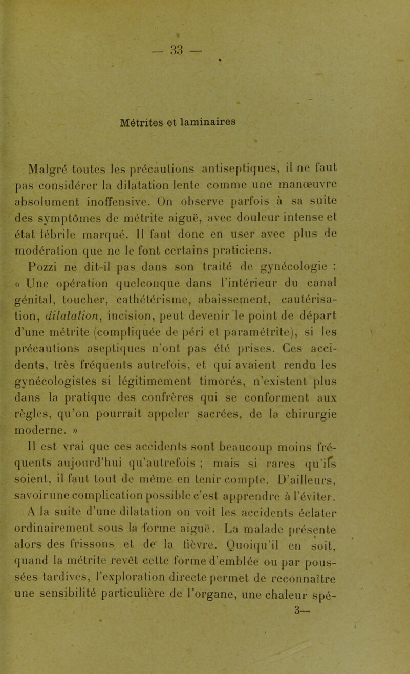 Métrites et laminaires Malgré toutes les précautions antiseptiques, il ne laut pas considérer la dilatation lento comme une manœuvre absolument inoffensive. On observe parfois à sa suite des symptômes de métrite aiguë, avec douleur intense et état fébrile marqué. Il faut donc en user avec plus de modération que ne le font certains praticiens. Pozzi ne dit-il pas dans son traité de gynécologie : « Une opération quelconque dans l'intérieur du canal génital, toucher, cathétérisme, abaissement, cautérisa- tion, dilatation, incision, peut devenir le point de départ d’une métrite (compliquée de péri et paramétrite), si les précautions aseptiques n'ont pas été prises. Ces acci- dents, très fréquents autrefois, et qui avaient rendu les gynécologisles si légitimement timorés, n’existent plus dans la pratique des confrères qui se conforment aux règles, qu’on pourrait appeler sacrées, de la chirurgie moderne. » 11 est vrai que ces accidents sont beaucoup moins fré- quents aujourd’hui qu’autrefois ; mais si rares qu'ils soient, il faut tout de même en tenir compte. D’ailleurs, savoirune complication possible c’est apprendre à l’éviter. A la suite d’une dilatation on voit les accidents éclater ordinairement sous la forme aiguë. La malade présente alors des frissons et de la fièvre. Quoiqu’il en soit, quand la métrite revêt cette forme d’emblée ou par pous- sées tardives, l’exploration directe permet de reconnaître une sensibilité particulière de l’organe, une chaleur spé- 3—