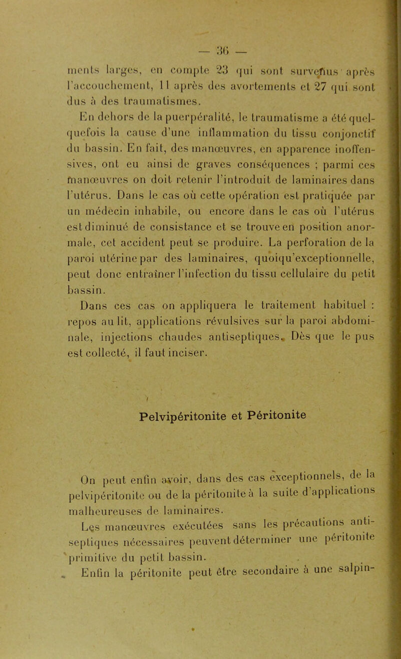 monts larges, en compte 23 qui sont surveTius après l'accouchement, 11 après des avortements et 27 qui sont dus des traumatismes. En dehors de la puerpéralité, le traumatisme a été quel- quefois la cause d’une inflammation du tissu conjonctif du bassin. En fait, des manœuvres, en apparence inoffen- sives, ont eu ainsi de graves conséquences ; parmi ces manœuvres on doit retenir l’introduit de laminaires dans l’utérus. Dans le cas où cette opération est pratiquée par un médecin inhabile, ou encore dans le cas où l’utérus est diminué de consistance et se trouve en position anor- male, cet accident peut se produire. La perforation de la paroi utérine par des laminaires, quoiqu’exceptionnelle, peut donc entraîner l’infection du tissu cellulaire du petit bassin. Dans ces cas on appliquera le traitement habituel : repos au lit, applications révulsives sur la paroi abdomi- nale, injections chaudes antiseptiques. Dès que le pus est collecté, il faut inciser. Pelvipéritonite et Péritonite On peut enfin a#oir, dans des cas exceptionnels, de la pelvipéritonite ou de la péritonite à la suite d applications malheureuses de laminaires. Lçs manœuvres exécutées sans les précautions anti septiques nécessaires peuvent déterminer une péiitonite primitive du petit bassin. Enfin la péritonite peut être secondaire h une salpin-