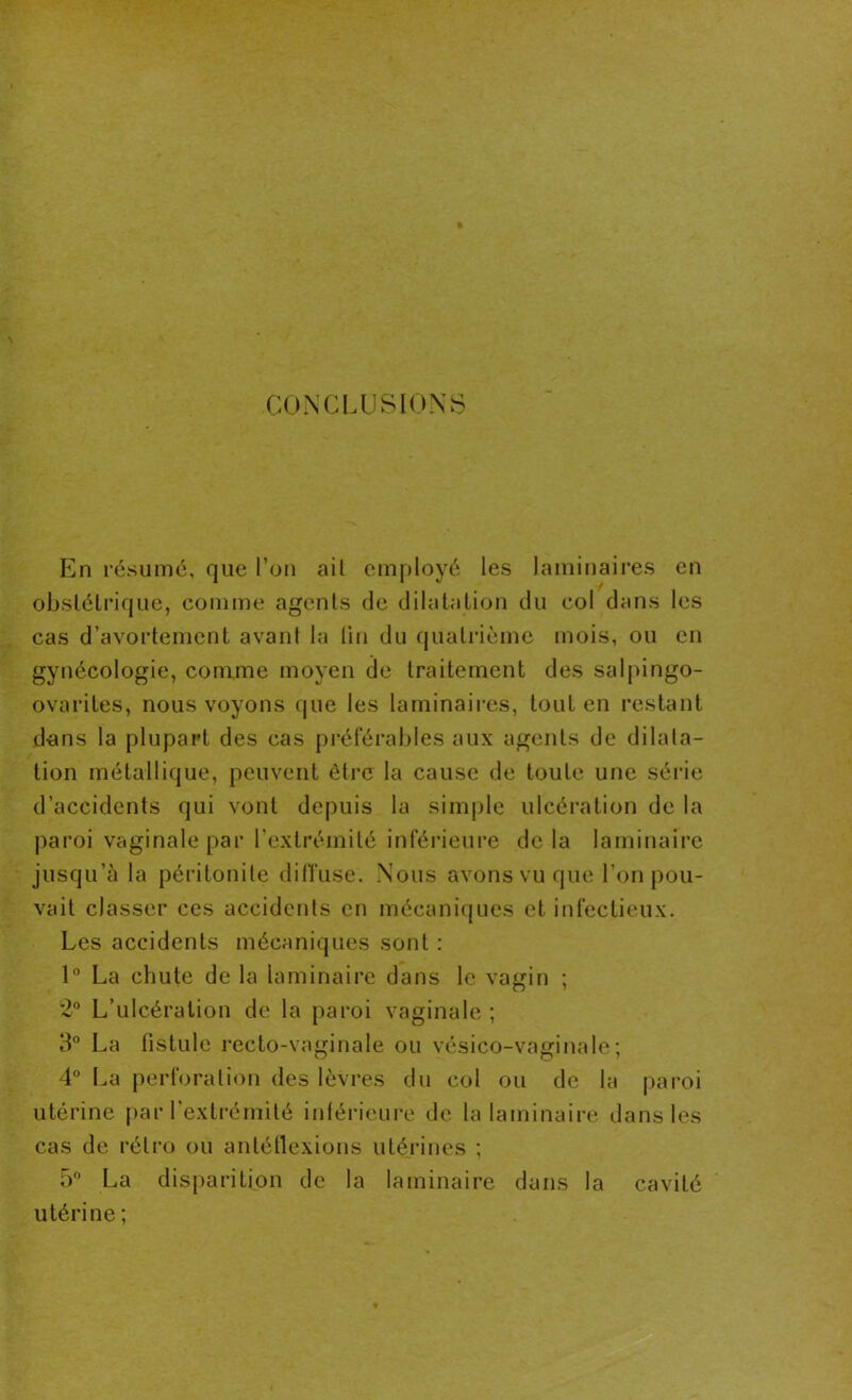 CONCLUSIONS En résumé, que l’on ait employé les laminaires en obstétrique, comme agents de dilatation du col dans les cas d’avortement avant la lin du quatrième mois, ou en gynécologie, comme moyen de traitement des salpingo- ovarites, nous voyons que les laminaires, tout en restant dans la plupart des cas préférables aux agents de dilata- tion métallique, peuvent être la cause de toute une série d’accidents qui vont depuis la simple ulcération de la paroi vaginale par l'extrémité inférieure delà laminaire jusqu’à la péritonite diffuse. Nous avons vu que l’on pou- vait classer ces accidents en mécaniques et infectieux. Les accidents mécaniques sont : 1° La chute de la laminaire dans le vagin ; 2° L’ulcération de la paroi vaginale ; 3° La tistule recto-vaginale ou vésico-vaginale; 4° La perforation des lèvres du col ou de la paroi utérine par l'extrémité intérieure de la laminaire dans les cas de rétro ou antéflexions utérines ; 5° La disparition de la laminaire dans la cavité utérine;