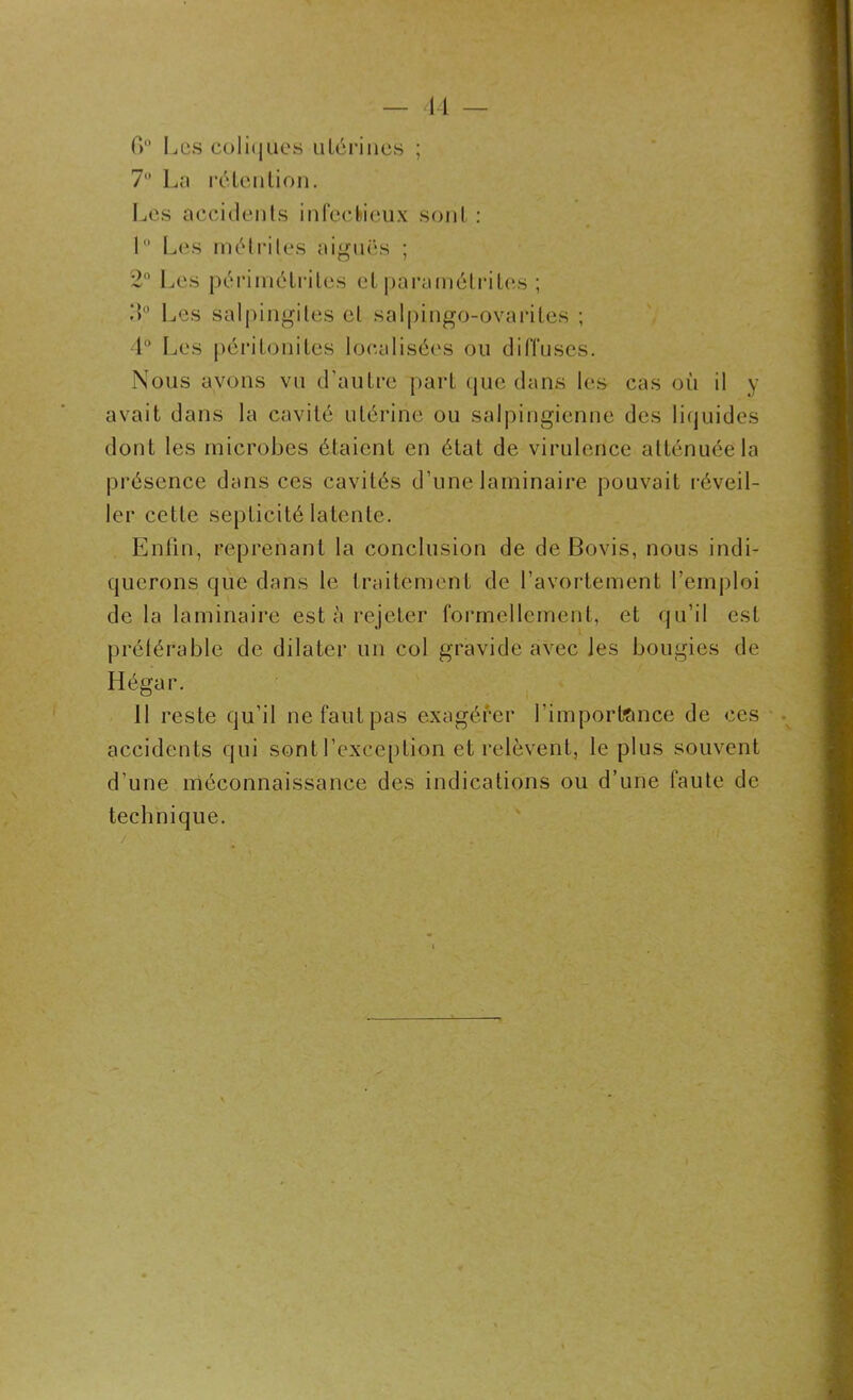 14 — (>° Les coli(|Ues utérines ; 7° La rétention. Les accidents infectieux sont : 1° Les mé tri les aiguës ; 2° Les përimétrites et paramétrées ; 4° Les salpingites et salpingo-ovariles ; 4° Les péritonites localisées ou diffuses. Nous avons vu d’autre part que dans les cas où il y avait dans la cavité utérine ou salpingienne des liquides dont les microbes étaient en état de virulence atténuée la présence dans ces cavités d’une laminaire pouvait réveil- ler cette septicité latente. Enfin, reprenant la conclusion de de Bovis, nous indi- querons que dans le traitement de l’avortement l’emploi de la laminaire esta rejeter formellement, et qu’il est préférable de dilater un col gravide avec les bougies de Hégar. 11 reste qu’il ne faut pas exagérer l'importance de ces accidents qui sont l’exception et relèvent, le plus souvent d’une méconnaissance des indications ou d’une faute de technique. / .