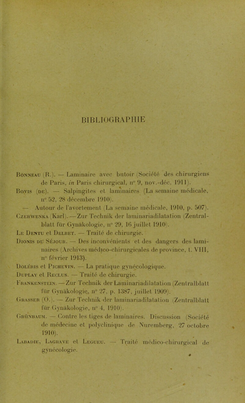 Bonneau (B.). — Laminaire avec butoir (Société des chirurgiens de Paris, in Paris chirurgical, n° 9, nov.-déc. 1911). Bovis (de). — Salpingites et laminaires (La semaine médicale, n° 52, 28 décembre 1910). — Autour de l’avortement (La semaine médicale, 1910, p. 507). CzerVvenka (Karl).— Zur Technik der laminariadilatation (Zentral- blatt für Gynàkologie, n° 29, 10 juillet 1910 . Le Dentu et Delbet. — Traité de chirurgie. Dionis du Séjour. — Des inconvénients et des dangers des lami- naires (Archivesmédico-chirurgicales de province, l. VIII, n° février 1913). Doléris et Pichevin. — La pratique gynécologique. Duplay et Reclus. — Traité de chirurgie. Frankenstein. —Zur Technik der Laminariadilatation (Zenlralblatt für Gynàkologie, n° 27, p. 1387, juillet 1909). Grasser (O.). — Zur Technik der laminariadilatation (Zentralblatt für Gynàkologie, il0 4, 1910). Grünbaum. — Contre les tiges de laminaires. Discussion (Société de médecine et polyclinique de Nuremberg, 27 octobre 1910). Labadie, Lagrave et Legueu. — Traité médico-chirurgical de gynécologie.