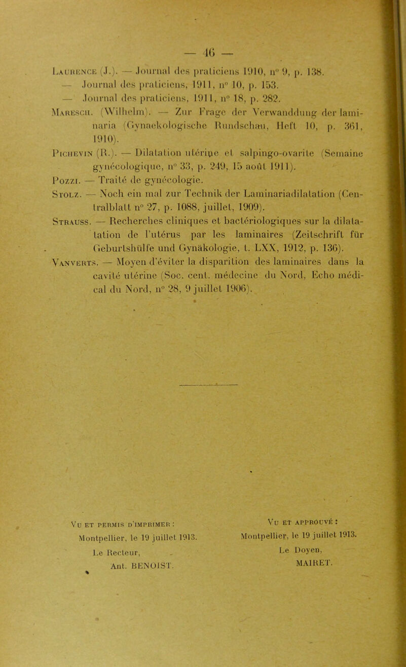 — l(j — Laurence (J.). — Journal des praticiens 1010, n 0, p. 138. — Journal des praticiens, 1011, n° 10, p. 153. — Journal des praticiens, 1011, n° 18, p. 282. naria (Gynaekologisehe Rundschau, Heft 10, p. 361, 1010). Pichevin (IL). — Dilatation utérine et salpingo-ovarite (Semaine gynécologique, n° 33, p. 240, 15 août 1011). Pozzi. — Traité de gynécologie. Stolz. — Noch ein mal zur Technik der Lavninariadilalation (Cen- tralblatt n° 27, p. 1088, juillet, 1000). Strauss. — Recherches cliniques et bactériologiques sur la dilata- tation de l’utérus par les laminaires (Zeitschrift für (ieburlshülfe und Gynàkologie, t. LXX, 1012, p. 136). Vanverts. — Moyen d’éviter la disparition des laminaires dans la cavité utérine (Soc. cent, médecine du Nord, Echo médi- cal du Nord, n° 28, 0 juillet 1906). Vu ET permis d’imprimer : Montpellier, le 19 juillet 1913. Le Recteur, Ant. BENOIST. Vu et approuvé : Montpellier, le 19 juillet 1913. Le Doyen, MAI R ET.