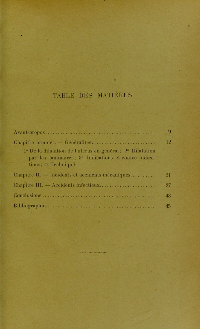 TABLE DES MATIÈRES Avanl-propos 9 Chapitre premier. — Généralités 12 1° 1 Je la dilatation de l'utérus en général; 2° Dilatation par les laminaires; 3° Indications et contre indica- tions; 4° Technique. Chapitre II. — Incidents et accidents mécaniques 21 Chapitre III. — Accidents infectieux 27 Conclusions 43 Bibliographie 45