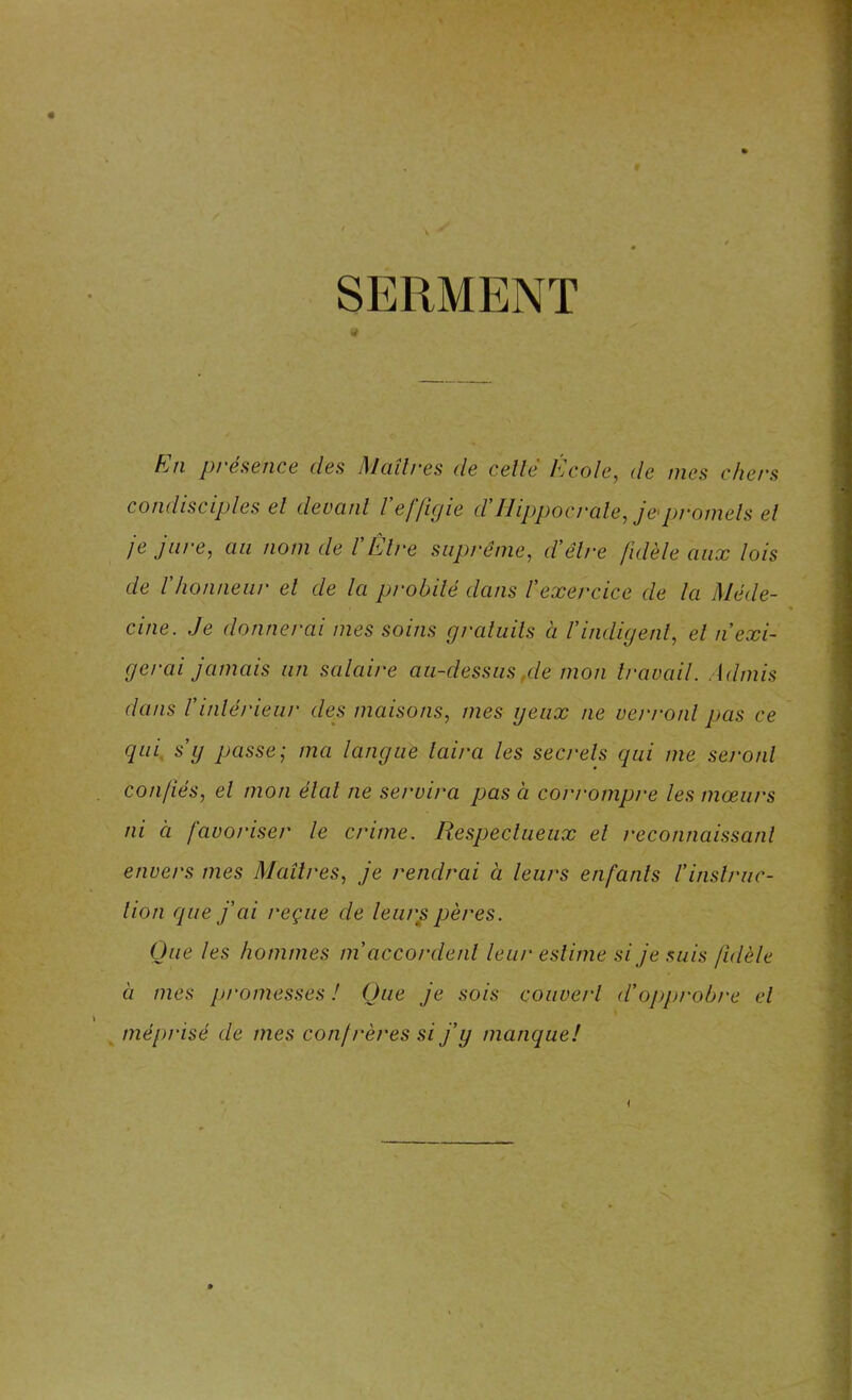 SERMENT En présence des Maîtres de celle École, de mes chers condisciples el devant l'effigie ctflippocrale, j&promets et je jure, au nom de T Être suprême, d'être fidèle aux lois de Vhonneur el de la probité dans l'exercice de la Méde- cine. Je donnerai mes soins gratuits à l'indigent, el n'exi- gerai jamais un salaire au-dessus,de mon travail. Admis dans l'intérieur des maisons, mes yeux ne verront pas ce qui s'y passe; ma langue taira les secrets qui me seront confiés, el mon étal ne se/xira pas à corrompre les mœurs ni à favoriser le crime. Respectueux el reconnaissant envers mes Maîtres, je rendrai à leui'S enfants l'instruc- tion que j'ai reçue de leurs pères. Que les hommes m accordent leur estime si je suis fidèle à mes promesses ! Que je sois couvert d'opprobre el > méprisé de mes confrères si j'y manque! i