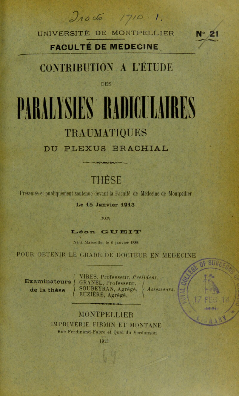 Da ac/^ /y/O /. UNIVERSITÉ DE MONTPELLIER 21 FACULTÉ DE MEDECINE CONTRIBUTION A L’ÉTUDE DES TRAUMATIQUES DU PLEXUS BRACHIAL THÈSE Préspniée e! piibliqnpment soutenue «levant la Faculté de Médecine de Montpellier Le 15 Janvier 1913 PAR I_éon G-XJESirr N Né à Marseille, le 6 janvier POUR OBTEMH LE: (’.HAI)E DE: DOCTEUR EN .MEDECINE VIRES, Professeur, Frpsidenf. Examinateurs \ GRANEL, Professeur, / / o / de la thèse ) SOUBEYRAN, Agrégé, } Assesseurs, i'-! EüZIÈRE, Agrégé, ) \ A MONTPELLIER IMPRIMERIE FIRMI\ ET MONTA.NE Rue Ferdinànd-Fabre et Quai du Verdanson A \ 1913