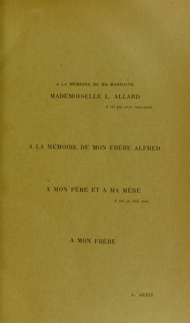 A LA MÉMOIRE DE MA MARRAINE MADEMOISELLE L. ALLARD A toi qui m’as tant aimé. A LA MÉMOIRE DE MON ERÈRE ALFRED A MON PÈRE ET A MA MÈRE A qui je dois tout. A MON FRÈRE L. GUEIT.