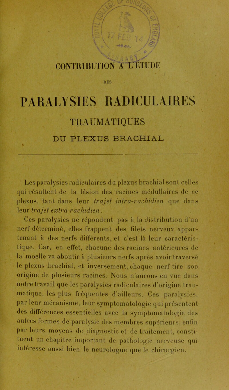 ->> •»- * ! ' i Kr J' iVi 1 CONTRIBUTION A L’ETUDE DES PARALYSIES RADICULAIRES TRAUMATIQUES DU PLEXUS BRACHIAL Les paralysies radiculaires du plexus brachial sont celles qui résultent de la lésion des racines médullaires de ce plexus, tant dans leur trajet intra-rachidicn que dans leur trajet extra-rachidien. Ces paralysies ne répondent pas à la distribution d’un nerf déterminé, elles frappent des filets nerveux appar- tenant à des nerfs différents, et c’est là leur caractéris- tique. Car, en efiet, chacune des racines antérieures de la moelle va aboutir à plusieurs nerfs après avoir traversé le plexus brachial, et inversement, chaque nerf tire son origine de plusieurs racines. Nous n'aurons en vue dans notre travail que les paralysies radiculaires d’origine trau- matique, les plus fréquentes d’ailleurs. Ces paralysies, par leur mécanisme, leur symptomatologie qui présentent des différences essentielles avec la symptomatologie des autres formes de paralysie des membres supérieurs, enfin par leurs moyens de diagnostic et de traitement, consti- tuent un chapitre important de pathologie nerveuse qui intéresse aussi bien le neurologue que le chirurgien.