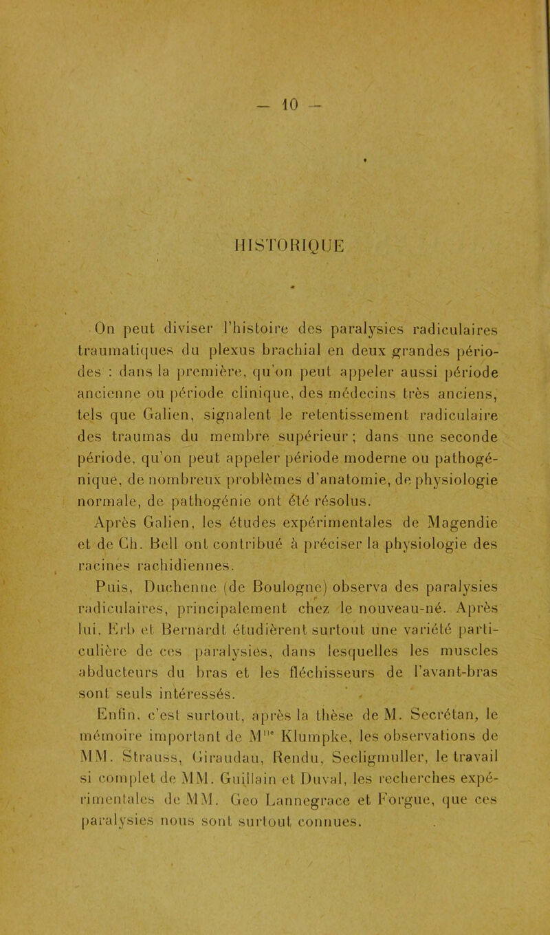 10 -- HISTORIQUE On peut diviser Thistoire des paralysies radiculaires traumatiques du plexus brachial en deux grandes pério- des : dans la première, qu’on peut appeler aussi période ancienne ou j)ériode clinique, des médecins très anciens, tels que Galien, signalent le retentissement radiculaire des traumas du membre supérieur; dans une seconde période, qu’on peut appeler période moderne ou pathogé- nique, de nombreux problèmes d’anatomie, de physiologie normale, de pathogénie ont è\é résolus. Après Galien, les études expérimentales de Magendie et de Ch. Bell ont contribué à préciser la physiologie des racines rachidiennes. Puis, Duchenne (de Boulogne) observa des paralysies radiculaires, principalement chez le nouveau-né. Après lui, Erb et Bernardt étudièrent surtout une variété parti- culière de ces paralysies, dans lesquelles les muscles abducteurs du bras et les fléchisseurs de l’avant-bras sont seuls intéressés. * « Enfin, c’est surtout, api'ès la thèse deM. Secrétan, le mémoire important de M‘ Klumpke, les observations de MM. Strauss, Giraudau, Rendu, Secligmuller, le travail si complet de MM. Guijlain et Duval, les recherches expé- rimentales de MM. Geo Lannegrace et Forgue, (jue ces paralysies nous sont surtout connues.