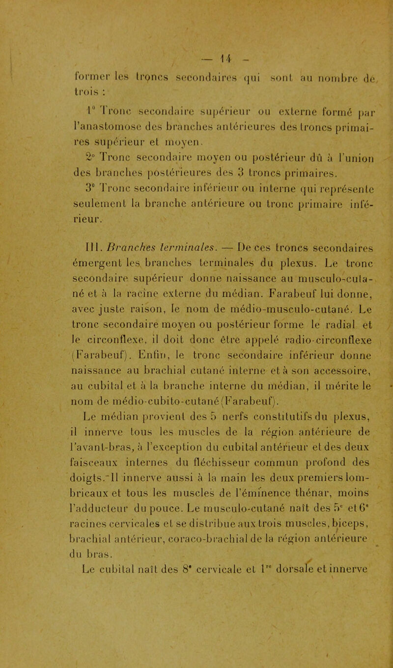 l'onner les troncs secoiulaires (|ui sont au nombre de trois ; r d'ronc secondaire supérieur ou externe formé par l’anastomose des branches antérieures des troncs primai- res supérieur et moyen. 2° Tronc secondaire moyen ou postérieur dû à l’union des branches postérieures des 3 troncs primaires. 3® d’ronc secondaire inférieur ou interne qui rej)résente seulement la branche antérieure ou tronc primaire infé- rieur. III. Branches terminales. — De ces troncs secondaires émergent les, branches terminales du plexus. Le tronc secondaire supérieur donne naissance au musculo-cula- né et à la racine externe du médian. Farabeuf lui donne, avec juste raison, le nom de médio-musculo-cutané. Le tronc secondaire moyen ou postérieur forme le radial et le circonflexe, il doit donc être appelé radio-circonflexe ^Farabeuf). Enfin, le tronc secondaire inférieur donne naissance au brachial cutané interne et à son accessoire, au cubital et à la branche interne du médian, il mérite le nom de médio-cubito-cutané(Farabeuf). Le médian provient des 5 nerfs constitutifs du plexus, il innerve tous les muscles de la région antérieure de l’avant-bras, à l’exception du cubital antérieur et des deux faisceaux internes du fléchisseur commun profond des doigts.“ll innerve aussi à la main les deux premiers lom- bricaux et tous les muscles de l’éminence thénar, moins l’adducteur du pouce. Le musculo-cutané naît des 5' et G* racines cervicales et se distribue aux trois muscles, biceps, brachial antérieur, coraco-bracliial de la région antérieure du bras. ✓ Le cubital naît des 8* cervicale et 1 dorsale et innerve