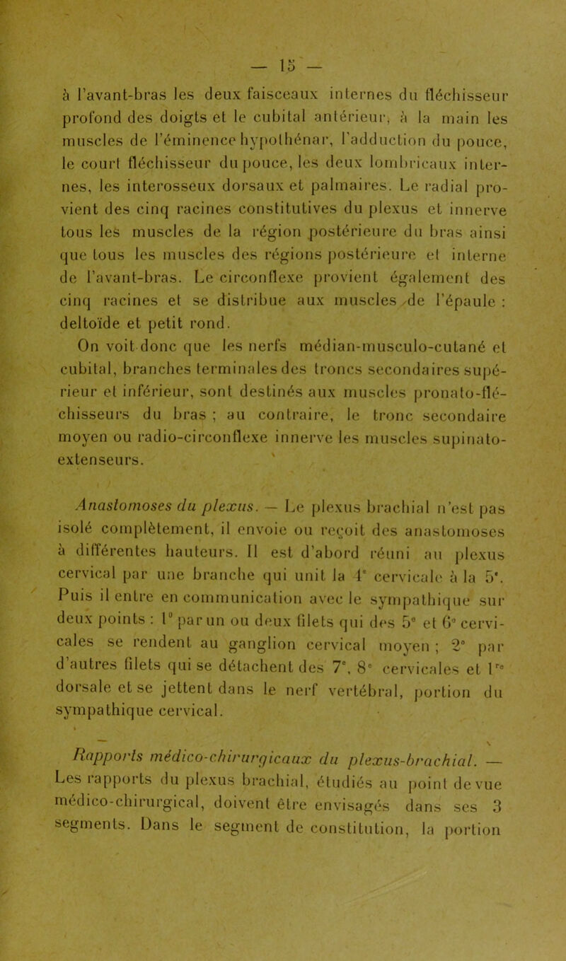 à l’avant-bras les deux faisceaux internes du fléchisseur profond des doigts et le cubital antérieur, la main les muscles de l’éminence bypolbénar, l'adduction du |)ouce, le court fléchisseur du pouce, les deux lombricaux inter- nes, les interosseux dorsaux et palmaires. Le radial pro- vient des cinq racines constitutives du plexus et innerve tous les muscles de la région postérieure du bras ainsi que tous les muscles des régions j)ostérieurc et interne de l’avant-bras. Le circonflexe provient également des cinq racines et se distribue aux muscles,de l’épaule: deltoïde et petit rond. On voit donc que les nerfs médian-musculo-cutané et cubital, branches terminales des troncs secondaires supé- rieur et inférieur, sont destinés aux muscles pronalo-llé- chisseurs du bras ; au contraire, le tronc secondaire moyen ou radio-circonflexe innerve les muscles sujjinato- extenseurs. Anastomoses du plexus. — Le plexus brachial n’est pas isolé complètement, il envoie ou re(,-oit des anastomoses à dilTérentes hauteurs. 11 est d’abord l'éuni au plexus cervical par une branche qui unit la 1' cervicale à la 5*. Puis il entre en communication avec le sympathique sui’ deux points : 1 par un ou deux (ilets qui d(‘s 5® et G® cervi- cales se rendent au ganglion cervical moyen ; 2“ par d autres tilets qui se détachent des 7*, 8® cervicales et P* doisaleetse jettent dans le nerf vertébral, portion du sympathique cervical. \ Rapports médico-chirurgicaux du plexus-brachial. —- Les rapports du plexus brachial, étudiés au jioinl de vue médico-chirurgical, doivent être envisagés dans ses 3 segments. Dans le segment de constitution, la {lortion