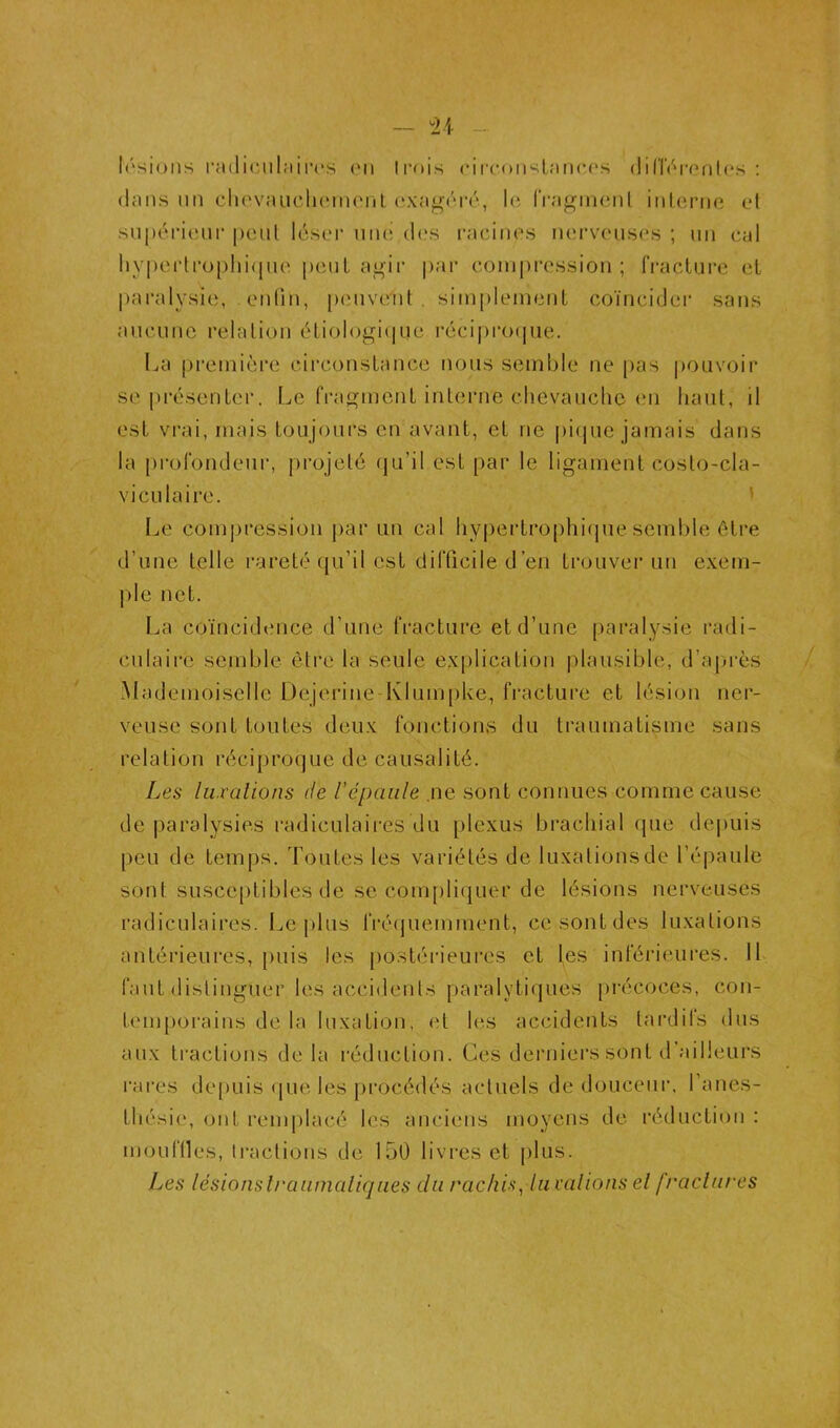 Irsioiis i’a(li(‘.ul;iii’(*.s on li'ois cii'coimlanco.s dilTni'onlos ; dans nn cliovaiiclioinonl oxagdré, lo IVagincnl inlerne el supoiàonr peut lésoi* nno d(.‘s racinos norvoiisos ; un cal liy|)Oi‘U*o[)Iii(|uo peuL a^ii' par conipi-cssion ; fracture el paralysie, en(in, peuvent . simplement coïncider sans aucune relation étiologi(p,ie réci|)ro(pie. La première circonstance nous semble ne [)as |)ouvoir se [trésenter. Le fi'agment interne chevauche en haut, il est vrai, mais toujours en avant, et ne pi(jue jamais dans la profondeur, j)rojel6 qu’il est par le ligament coslo-cla- viculaire. ’ Le compression |)ar un cal hypertrophique semble être d’une telle rareté qu’il est difficile d’en trouvei* un exem- |)le net. La coïncidence d’une fracture et d’une paralysie radi- culaire semble être la seule explication plausible, d’après Mademoiselle Dejerine Klumpke, fracture et lésion ner- veuse sont toutes deux fonctions du traumatisme sans relation i‘écipro(]ue de causalité. Les hixalions de répaiile .ne sont connues comme cause de paralysies radiculaires du plexus brachial que depuis peu de temps. Toutes les variétés de luxations de l’épaule sont susceptibles de se compliquer de lésions nerveuses radiculaires. Le plus fréquemment, ce sont des luxations antérieures, puis les postérieures et les inférieures. Ib faut distinguer les accidents paralyticjues [)récoces, con- temporains de la luxation, (T les accidents laixlifs dus aux tractions de la réduction. Ces derniei's sont d ailleurs rai'es de[)uis (|ue les procédés actuels de douceur, l’anes- thésie, ont renq)lacé les anciens moyens de réduction : mouflles, tractions de 150 livres et |)lus. Les lésionslraiimaliqaes du rachis^ lu valions el f/’actures