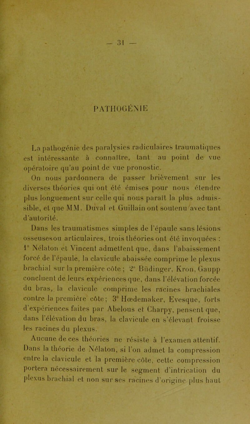 PATIIOGKNIE Ln [)allioénic des paralysies radiculaires lraumali(|ues est inléressante à connaîlre, tant au point de vue opératoire qu’au point de vue [tronostic. On nous pardonnera de passer brièvement sur les diverses tliéoia'es qui ont été émises pour nous élendr’e j)lus longuement sur celle qui nous paraît la plus admis- sible, et que MM. Duval et Guillain ont soutenu avec tant d’autorité. Dans les traumatismes simples de l’épaule sans lésions osseusesou articulaires, trois théories ont été invo(|uées : r Nélaton et Vincent admettent que, dans l’abaissement lorcé de l’épaule, la clavicule abaissée comprime le j)lexus brachial sur la première côte ; 2° Büdinger, Kron, Gaupp concluent de leurs expériences que, dans l’élévation forcée du bras, la clavicule comprime les racines brachiales contre la première côte; 3” Hœdemaker, Eves(jue, forts d expériences faites par Abelous et Charpy, pensent que, dans l’élévation du bras, la clavicule en s’élevant froisse les racines du plexus. Aucune de ces théories ne résiste à l’examen attentif. Dans la théorie de Nélaton, si l’on admet la compression entre la clavicule et la première côte, cette compression portera nécessairement sur le segment d’intrication du plexus brachial et non sur ses l•acin(is d’origine plus haut