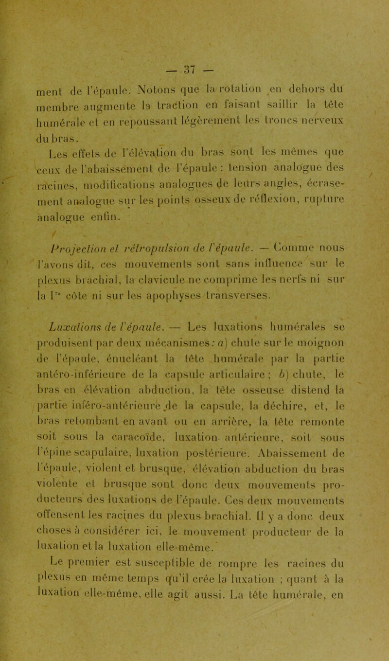 ment de l’épaule. Notons que la mlalion eu dehors du membre augmente la traeliou en laisant saillir la tête humérale el en repoussant légèrement les troncs nerveux du bras. Les eiïels de l’élévation du bras sont les mêmes (jue ceux de rabaissement de l’épaule: tension analogue des ra\:ines, modilicalions analogues de leurs angles, écrase- ment analogue sur les points osseux de réllexion, rupture analogue enlin. Projeclion el rclropulsion de l'épaule. — (hjinme nous l’avons dit, ces mouvemenls sont sans inilueuce sui’ le plexus bi achial, la clavicule ne comprime les muds ni sur la L' cote ni sur les apo[)hyses Iransverses. Luxalionfi de l'épaule. — Les luxations humérales se produisent |)ar deux mécanismes ; a) chute sur le moignon de l’épaule, énucléant la tête humérale j)ai' la partie antéro-inl'éi'ieure delà capsule artimilaire ; />) chute, le bras en élévation al)ductiou, la tête osseuse distend la partie iiîféro-antéi’ieure/Je la capsule, la déchire, et, le bi'as retombant en avant ou eu arrièi'e, la tête remonte soit sous la caracoïde, luxation antérieure, soit sous ré|)ine scapulaire, luxation postérieure. Abaissement de 1 épaule, violent et biaisque, élévation abdiiclion du bras violente et brus(|ue sont donc deux mouvements pro- ducteurs des luxations de l’épaule. Ces deux mouvements offensent les racpies du plexus brachial. Il y a donc deux choses à considérer ici, le mouvement producteur de la luxation et la luxation elle-même. Le premier est susceptible de rompre les racines du plexus en même temj)s ({u’il crée la luxation ; fjuant à la luxation elle-même, elle agit aussi. I^a tête humérale, en