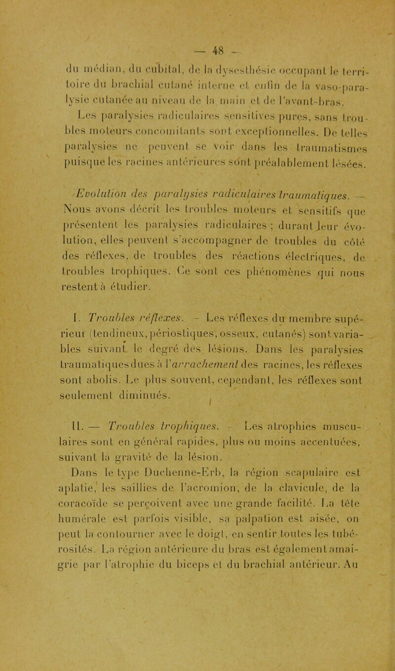 (lu niédicin, du cubilal, de la d^’seslliésie oceiipanl le lerri- toire du brachial cuLaué iulei'iuî cl eiiliii de la vasc^-pai’a- lysic cuLauée au uiv(îau de la inaiu eL de l’avaiil-bi-as. Les paralysies radiculaii’es seiisiLives pures, saris trou- bles inoLeurs concomitants sont excejilionnelles. De telles paralysies ne |)cuvent se voir dans les traumatismes puisque les i-acines antérieui-es sdut préalablement besées. Evolnlion des paralysies radiculaires Iraiinialiques. Nous avons décrit les troubles moteurs et sensitirs que présentent les jraralysies l’adiculaires ; durant Jeui- évo- lution, elles peuvent s’accompagner de troubles du côté des réflexes, de troubles des réactions électriques, de troubles trophiques. Ce sont ces phénomènes qui nous restent à étudier. ^ I. Troubles réflexes. - Les réflexes du membre supé- rieur (tendineux, périostiques, osseux, cutanés) sontvaria- bles suivant, le degré des lééions. Dans les paralysies traumatiques dues à Varrachemenl des racines, les réflexes sont abolis. Le plus souvent, cependant, les réflexes sont seulement diminués. ^ II. — Troubles trophiques. - Les atrophies muscu- laires sont en général rapides, plus ou moins accentuées, suivant la gravité de la lésion. Dans le tyj)e Duchenne-Erb, la région scapulaire est aplatie,' les saillies de l’acromion, de la clavicule, de la coracoïde se ])crçoivent avec une grande facilité. La tête humérale est parfois visible, sa palpation est aisée, on peut la contourner avec le doigt, en sentir toutes les tubé- rosités. La région antérieure du bras est également amai- grie par l’atrophie du biceps et du brachial antérieur. Au