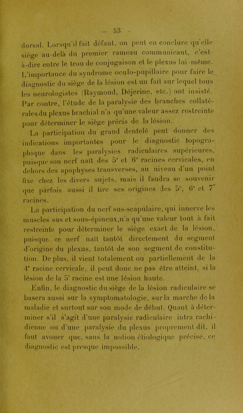 dorscil. Lorsqu’il fait défaut, on peut en conclure qu'elle sièoe au-delà du premier rameau communicant, c’est- à-dîre entre le trou de conjugaison et le plexus lui-même. L’importance du syndrome oculo-pupillaire pour faire le diagnostic du siège de la lésion est un fait sur lequel Ions les neurologistes (Raymond, Déjerinc, etc.) ont insisté. Par contre, l’étude de la paralysie des branches collaté- ralesdu plexus brachial n’a qu’une valeur assez restreinte pour déterminer le siège jirécis de la lésion. La participation dn grand dentelé peut donner des indications importantes [)Our le diagnostic topogra- phique dans les paralysies radiculaires sujiérieures, |)Liis(iueson nerf naît des 5‘ et 6“ racines cervicales, en dehors des apophyses transverses, au niveau d’un point (i.xe chez les divei’S sujets, mais il faudra se souvenir (pie [larfois aussi il tii’e scs origines des 5“, (3* et 7 racines. La partici[)ation du nerf sus-sca[)ulaire, (pii innerve les muscles sus et sous-épineux,n’a eprune valeur tout à fait restreinte poui’déterminer le siège exact de la lésion, puisque ce nerf naît tanb'it directement du segmenl d’origine du plexus, tanb'it de son segmenl de constitu- tion. Déplus, il vient totalement ou partiellement de la i racine cervicale, il peut donc ne pas être atteint, si la lésion de la 5“ racine estime lésion haute. Enfin, le diagnostic du siège de la lésion radiculaii’c se basera aussi sur la symptomatologie, sur la marche delà maladie et surtout sur son mode de délml. Quant à détei*- miner s’il s’agit d’une paralysie radiculaire intra rachi- dienne ou d’une paralysie du plexus proprement dit, il faut avouer que, sans la notion éliologi(jue i)récise, ce diagnostic est prescjue impossible.