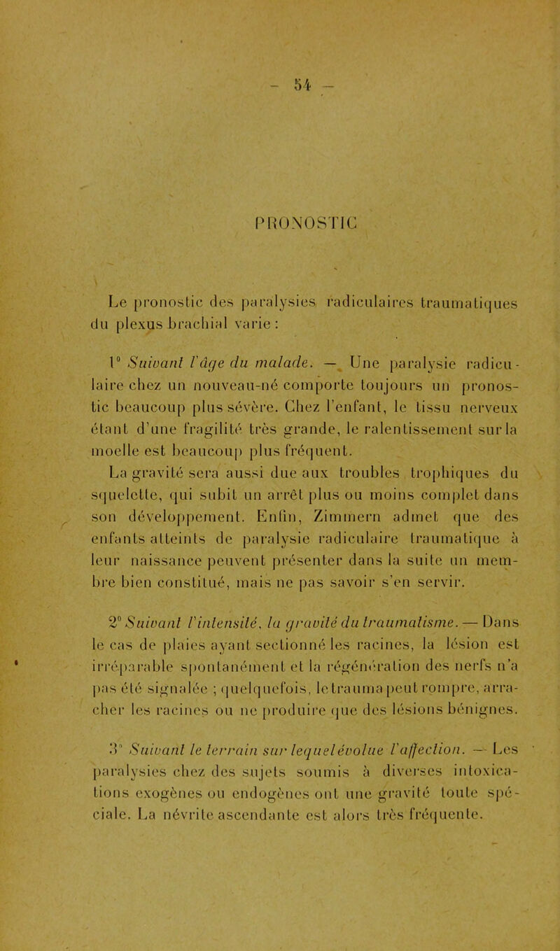 (MUJNOSTIC ’ ^ Le pronostic des pMivilysies, radiculaires traumalif|ues du plexus brachial varie; V Siiwanl râge du malade. —^ Une paralysie radicu- \ laire chez un nouveau-né compoide toujours un |)ronos- ■f tic beaucoup plus sévère. Chez l’enfant, le tissu nerveux - étant d’une fragilité très grande, le ralentissement sur la ' moelle est beaucoup plus fréquent. U La gravité sera aussi due aux troubles trophiques du sfjuelette, qui subit un ai’rêt plus ou moins complet dans ^ son développement. Enlin, Zimmern admet que des a' enfants atteints de paralysie radiculaire traumatique à leur naissance peuvent présenter dans la suite un mem- bre bien constitué, mais ne pas savoir s’en servii’. ‘V. - ' 2^ Suivant Vinlenailé. la gravité du Iraumalisnie. — Dans le cas de plaies ayant sectionné les racines, la lésion est * irrépai’able spontanément et la régém'ration des nerfs n’a |)as été signalée ; (juelquefois, letraumapcut roni{)re, arra- cher les racines ou ne [)roduire (jue des lésions bénignes. .‘L Suivant le 1er rain SU)' lequel évolue l'affecliofi. —Les paralysies chez des sujets soumis à diverses intoxica- tions exogènes ou endogènes ont une gravité toute spé- ciale. I^a névrite ascendante est alors très fréquente.